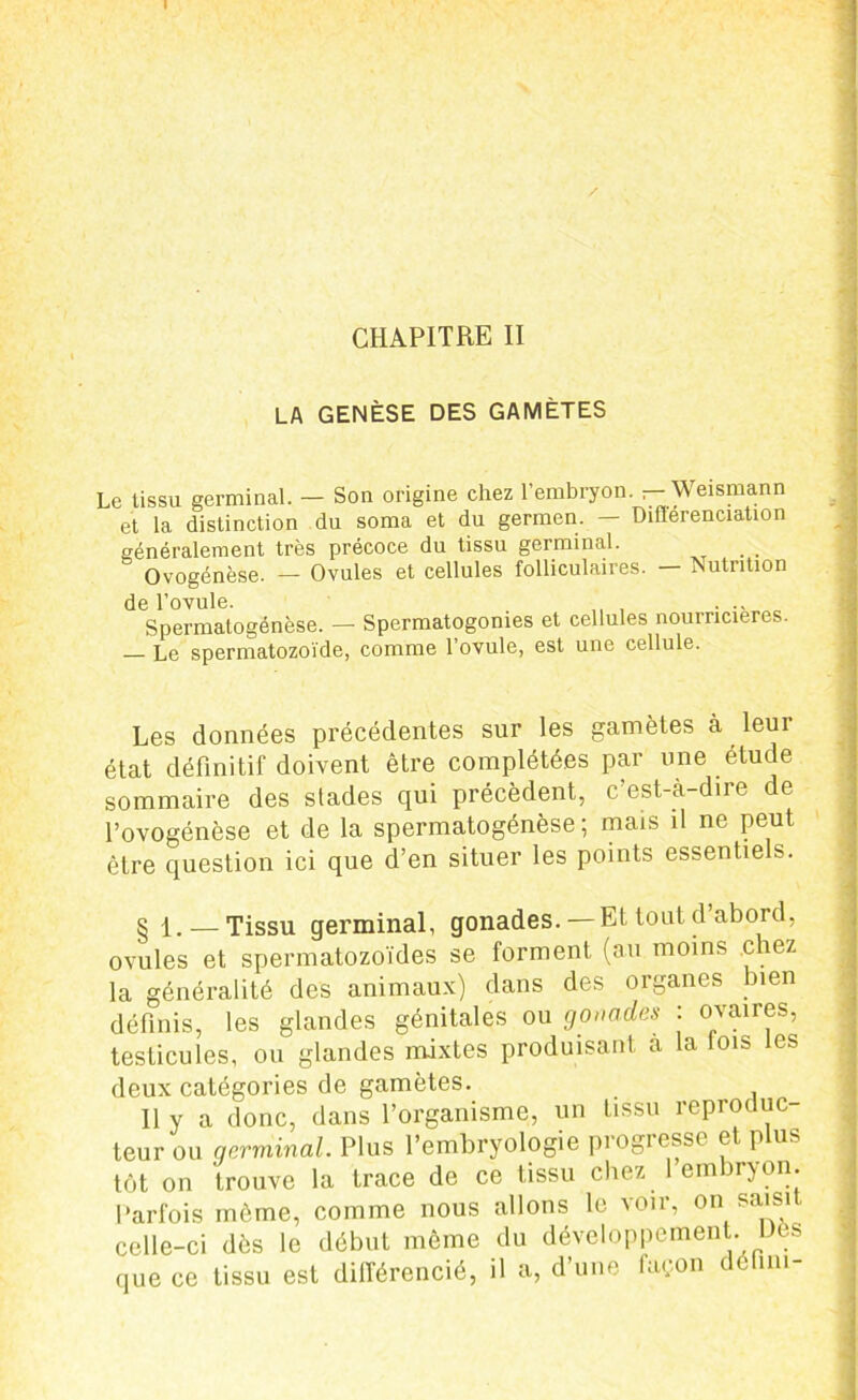 CHAPITRE II LA GENÈSE DES GAMÈTES Le tissu germinal. — Son origine chez l’embryon, r- Weismann et la distinction du soma et du germen. — Dillerenciation généralement très précoce du tissu germinal. Ovogénèse. — Ovules et cellules folliculaires. Nutrition de l’ovule. „ , Spermatogénèse. — Spermatogonies et cellules nourricières. — Le spermatozoïde, comme l’ovule, est une cellule. Les données précédentes sur les gamètes à leui état définitif doivent être complétées par une étude sommaire des stades qui précèdent, c’est-à-dire de l’ovogénèse et de la spermatogénèse; mats il ne peut être question ici que d’en situer les points essentiels. § l. — Tissu germinal, gonades. — Et tout d abord, ovules et spermatozoïdes se forment (au moins chez la généralité des animaux) dans des organes bien définis, les glandes génitales ou gonades : ovaires, testicules, ou glandes mixtes produisant a la lois les deux catégories de gamètes. Il y a donc, dans l’organisme, un tissu reproduc- teur ou germinal. Plus l’embryologie progresse et p us tôt on trouve la trace de ce tissu chez 1 embryon. Parfois môme, comme nous allons le voir, on saisit celle-ci dès le début même du développement. Dès que ce tissu est différencié, il a, d’une façon déhm-