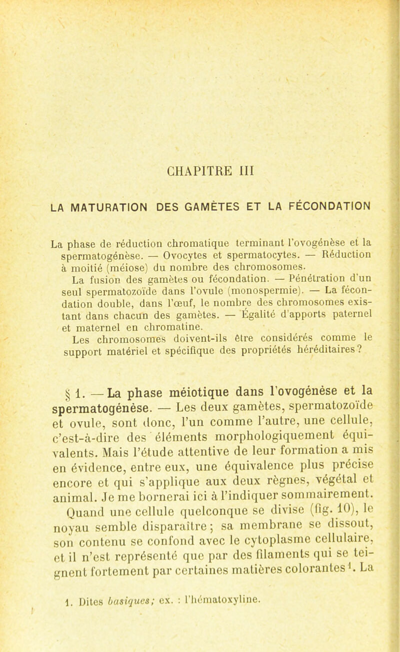 CHAPITRE III LA MATURATION DES GAMÈTES ET LA FÉCONDATION La phase de réduction chromatique terminant l’ovogénèse et la spermatogénèse. — Ovocytes et spermatocytes. — Réduction à moitié (méiose) du nombre des chromosomes. La fusion des gamètes ou fécondation. — Pénétration d’un seul spermatozoïde dans l’ovule (monospermie). — La fécon- dation double, dans l’œuf, le nombre des chromosomes exis- tant dans chacun des gamètes. — Égalité d’apports paternel et maternel en chromatine. Les chromosomes doivent-ils être considérés comme le support matériel et spécifique des propriétés héréditaires ? § 1, —La phase méiotique dans l'ovogénèse et la spermatogénèse. — Les deux gamètes, spermatozoïde et ovule, sont donc, l’un comme l’autre, une cellule, c’est-à-dire des éléments morphologiquement équi- valents. Mais l’étude attentive de leur formation a mis en évidence, entre eux, une équivalence plus précise encore et qui s’applique aux deux règnes, végétal et animal. Je me bornerai ici à l’indiquer sommairement. Quand une cellule quelconque se divise (fig. 10), le noyau semble disparaître; sa membrane se dissout, son contenu se confond avec le cytoplasme cellulaire, et il n’est représenté que par des filaments qui se tei- gnent fortement par certaines matières colorantes b La