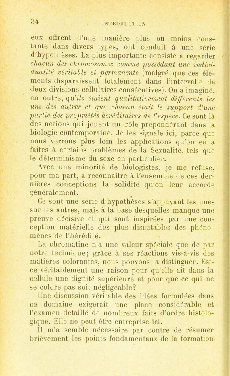 eux offrent d’une manière plus ou moins cons- tante dans divers types, ont conduit à une série d’hypothèses. La plus importante consiste à regarder 4 chacun des chromosomes comme possédant une indivi- dualité véritable et permanente (malgré que ces élé- ments disparaissent totalement dans l’intervalle de deux divisions cellulaires consécutives). On a imaginé, en outre, opx’ils étaient qualitativement différents les uns des autres et que chacun était le support d’une partie des propriétés héréditaires de l’espèce. Ce sont là des notions qui jouent un rôle prépondérant dans la biologie contemporaine. Je les signale ici, parce que nous verrons plus loin les applications qu’on en a faites à certains problèmes de la Sexualité, tels que le déterminisme du sexe en particulier. Avec une minorité de biologistes, je me refuse, pour ma part, à reconnaître à l’ensemble de ces der- nières conceptions la solidité qu’on leur accorde généralement. Ce sont une série d’hypothèses s’appuyant les unes sur les autres, mais à la base desquelles manque une preuve décisive et qui sont inspirées par une con- ception matérielle des plus discutables des phéno- mènes de l’hérédité. La chromatine n’a une valeur spéciale que de par notre technique; grâce à ses réactions vis-à-vis des matières colorantes, nous pouvons la distinguer. Est- ce véritablement une raison pour qu’elle ait dans la cellule une dignité supérieure et pour que ce qui ne se colore pas soit négligeable? Une discussion véritable des idées formulées dans ce domaine exigerait une place considérable et l’examen détaillé de nombreux faits d’ordre histolo- gique. Elle ne peut être entreprise ici. 11 m’a semblé nécessaire par contre de résumer brièvement les points fondamentaux de la formation''