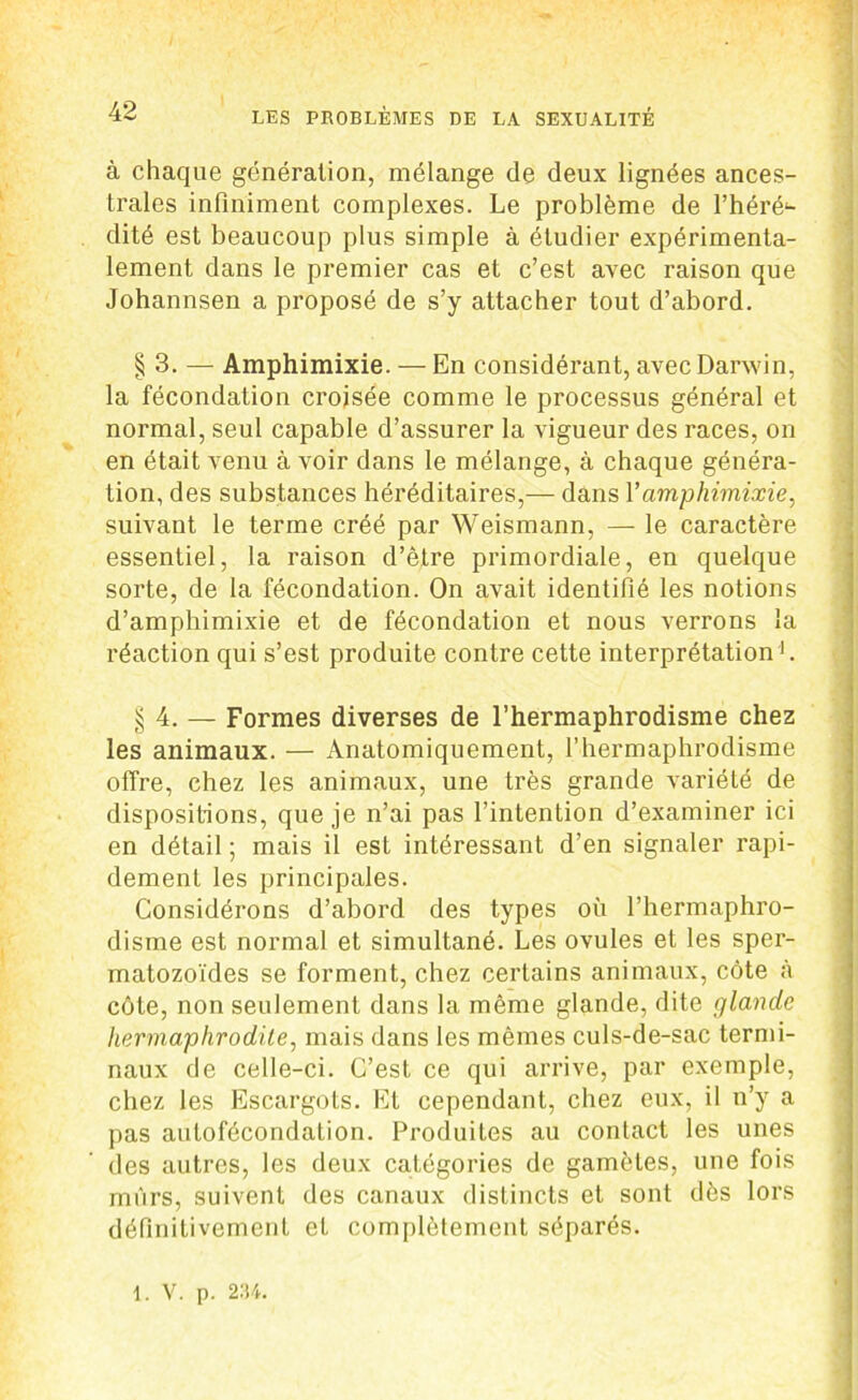 à chaque génération, mélange de deux lignées ances- trales infiniment complexes. Le problème de l’héré^- dité est beaucoup plus simple à étudier expérimenta- lement dans le premier cas et c’est avec raison que Johannsen a proposé de s’y attacher tout d’abord. § 3. — Amphimixie. — En considérant, avec Darwin, la fécondation croisée comme le processus général et normal, seul capable d’assurer la vigueur des races, on en était venu à voir dans le mélange, à chaque généra- tion, des substances héréditaires,— dans Y amphimixie, suivant le terme créé par Weismann, — le caractère essentiel, la raison d’être primordiale, en quelque sorte, de la fécondation. On avait identifié les notions d’amphimixie et de fécondation et nous verrons la réaction qui s’est produite contre cette interprétation1. § 4. — Formes diverses de l’hermaphrodisme chez les animaux. — Anatomiquement, l’hermaphrodisme offre, chez les animaux, une très grande variété de dispositions, que je n’ai pas l’intention d’examiner ici en détail ; mais il est intéressant d’en signaler rapi- dement les principales. Considérons d’abord des types où l’hermaphro- disme est normal et simultané. Les ovules et les sper- matozoïdes se forment, chez certains animaux, côte à côte, non seulement dans la même glande, dite glande hermaphrodite, mais dans les mêmes culs-de-sac termi- naux de celle-ci. C’est ce qui arrive, par exemple, chez les Escargots. Et cependant, chez eux, il n’y a pas aulofécondation. Produites au contact les unes des autres, les deux catégories de gamètes, une fois mûrs, suivent des canaux distincts et sont dès lors définitivement et complètement séparés. 1. V. p. 234.