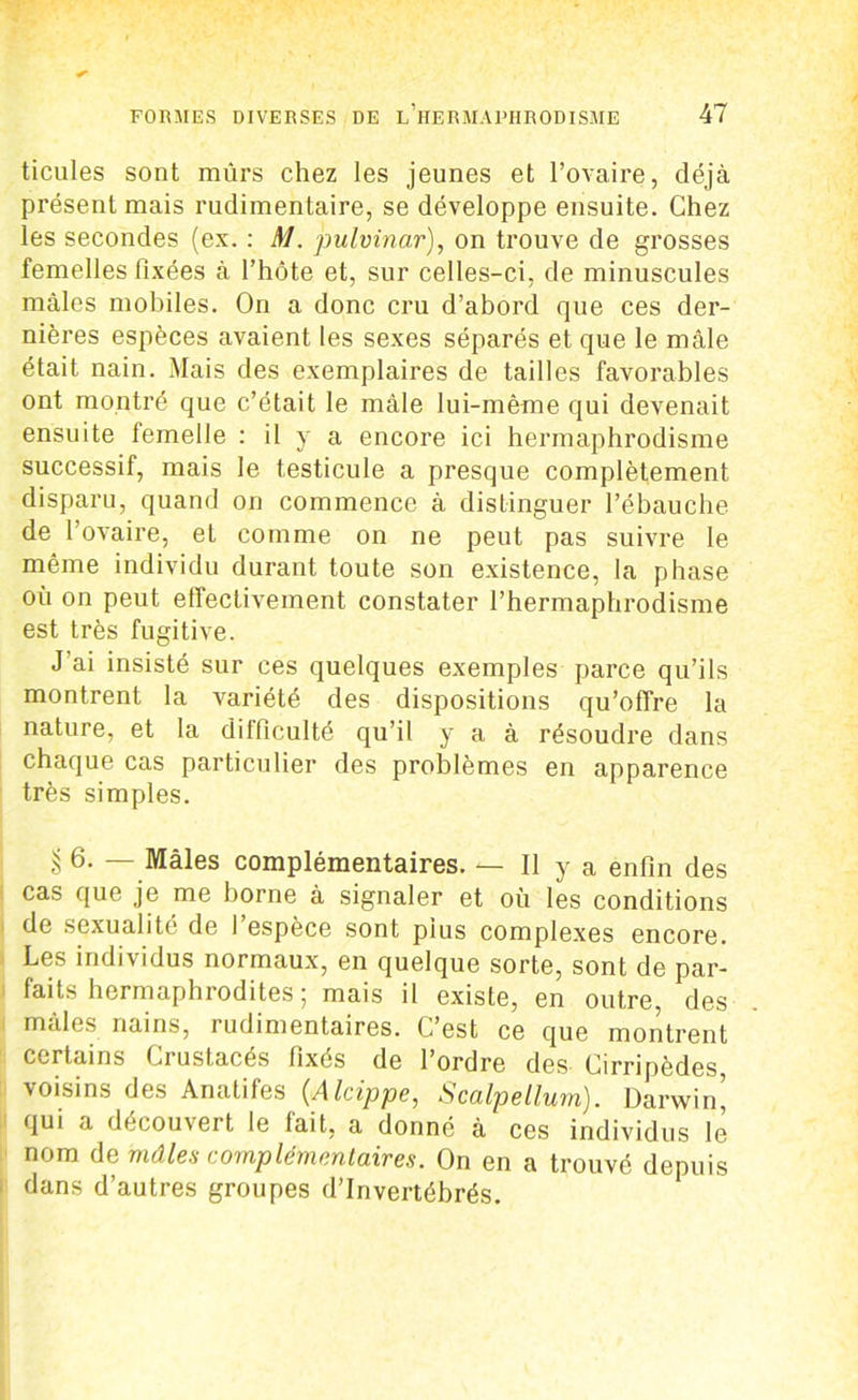 ticules sont mûrs chez les jeunes et l’ovaire, déjà présent mais rudimentaire, se développe ensuite. Chez les secondes (ex. : M. pulvinar), on trouve de grosses femelles fixées à l’hôte et, sur celles-ci, de minuscules mâles mobiles. On a donc cru d’abord que ces der- nières espèces avaient les sexes séparés et que le mâle était nain. Mais des exemplaires de tailles favorables ont montré que c’était le mâle lui-mème qui devenait ensuite femelle : il y a encore ici hermaphrodisme successif, mais le testicule a presque complètement disparu, quand on commence à distinguer l’ébauche de l’ovaire, et comme on ne peut pas suivre le même individu durant toute son existence, la phase où on peut effectivement constater l’hermaphrodisme est très fugitive. J ai insisté sur ces quelques exemples parce qu’ils montrent la variété des dispositions qu’offre la nature, et la difficulté qu’il y a à résoudre dans chaque cas particulier des problèmes en apparence très simples. § 6. — Mâles complémentaires. — Il y a enfin des cas que je me borne à signaler et où les conditions de sexualité de 1 espèce sont plus complexes encore. Les individus normaux, en quelque sorte, sont de par- faits hermaphiodites ; mais il existe, en outre, des mâles nains, rudimentaires. C’est ce que montrent certains Crustacés fixés de l’ordre des Cirripèdes, voisins des Anatifes (.Alcippe, Scalpellum). Darwin’ qui a découvert le lait, a donné à ces individus le nom de mâles complémentaires. On en a trouvé depuis dans d’autres groupes d’invertébrés.