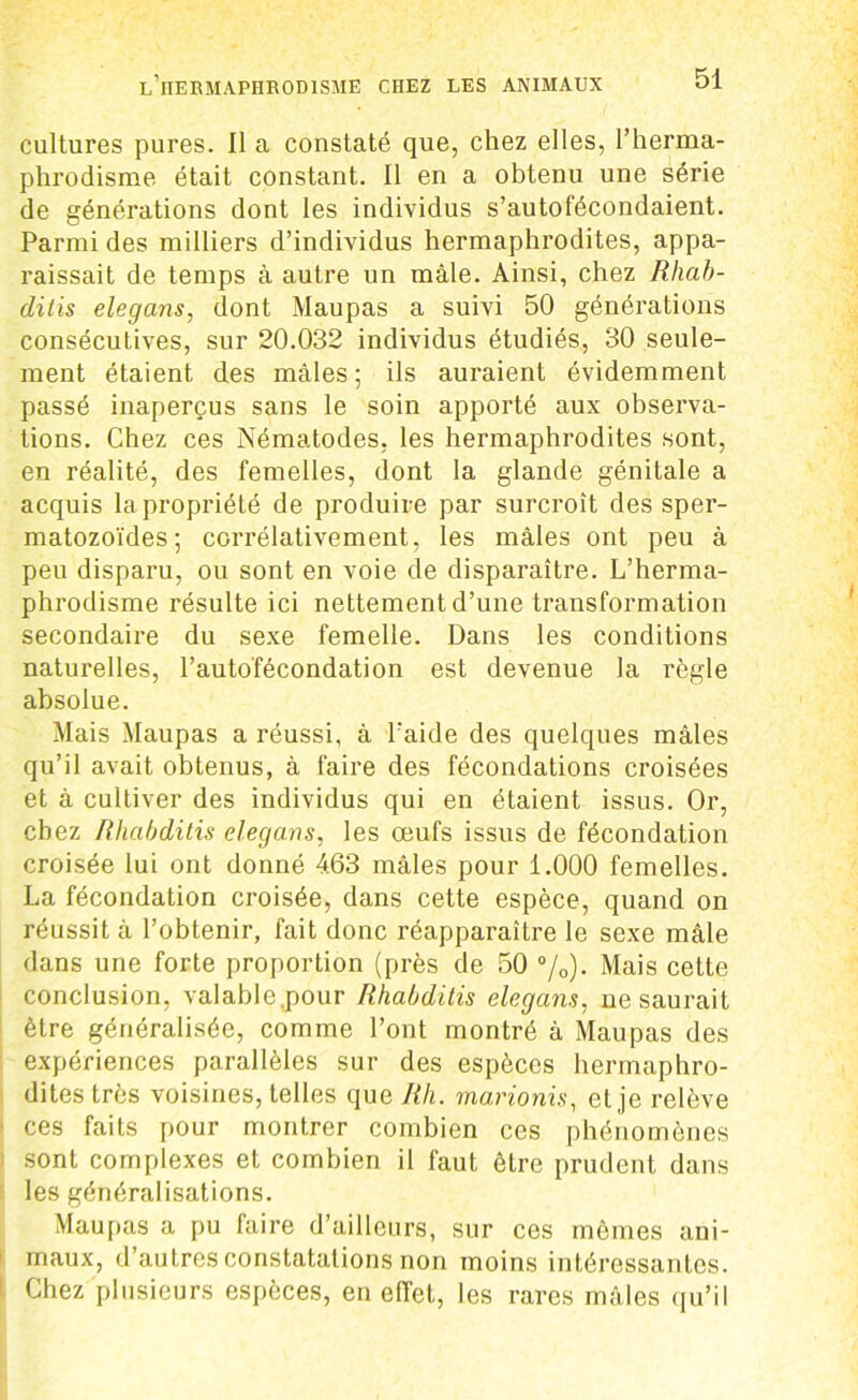 cultures pures. Il a constaté que, chez elles, l’herma- phrodisme était constant. Il en a obtenu une série de générations dont les individus s’autofécondaient. Parmi des milliers d’individus hermaphrodites, appa- raissait de temps à autre un mâle. Ainsi, chez Rhab- ditis elegans, dont Maupas a suivi 50 générations consécutives, sur 20.032 individus étudiés, 30 seule- ment étaient des mâles ; ils auraient évidemment passé inaperçus sans le soin apporté aux observa- tions. Chez ces Nématodes, les hermaphrodites sont, en réalité, des femelles, dont la glande génitale a acquis la propriété de produire par surcroît des sper- matozoïdes; corrélativement, les mâles ont peu à peu disparu, ou sont en voie de disparaître. L’herma- phrodisme résulte ici nettement d’une transformation secondaire du sexe femelle. Dans les conditions naturelles, l’auto'fécondation est devenue la règle absolue. Mais Maupas a réussi, à l'aide des quelques mâles qu’il avait obtenus, à faire des fécondations croisées et à cultiver des individus qui en étaient issus. Or, chez Rhabditis elegans, les œufs issus de fécondation croisée lui ont donné 463 mâles pour 1.000 femelles. La fécondation croisée, dans cette espèce, quand on réussit à l’obtenir, fait donc réapparaître le sexe mâle dans une forte proportion (près de 50 %)• Mais cette conclusion, valable,pour Rhabditis elegans, ne saurait être généralisée, comme l’ont montré à Maupas des expériences parallèles sur des espèces hermaphro- dites très voisines, telles que Rli. marionis, et,je relève ces faits pour montrer combien ces phénomènes sont complexes et combien il faut être prudent dans les généralisations. Maupas a pu faire d’ailleurs, sur ces mêmes ani- maux, d’autres constatations non moins intéressantes. Chez plusieurs espèces, en effet, les rares mâles qu’il