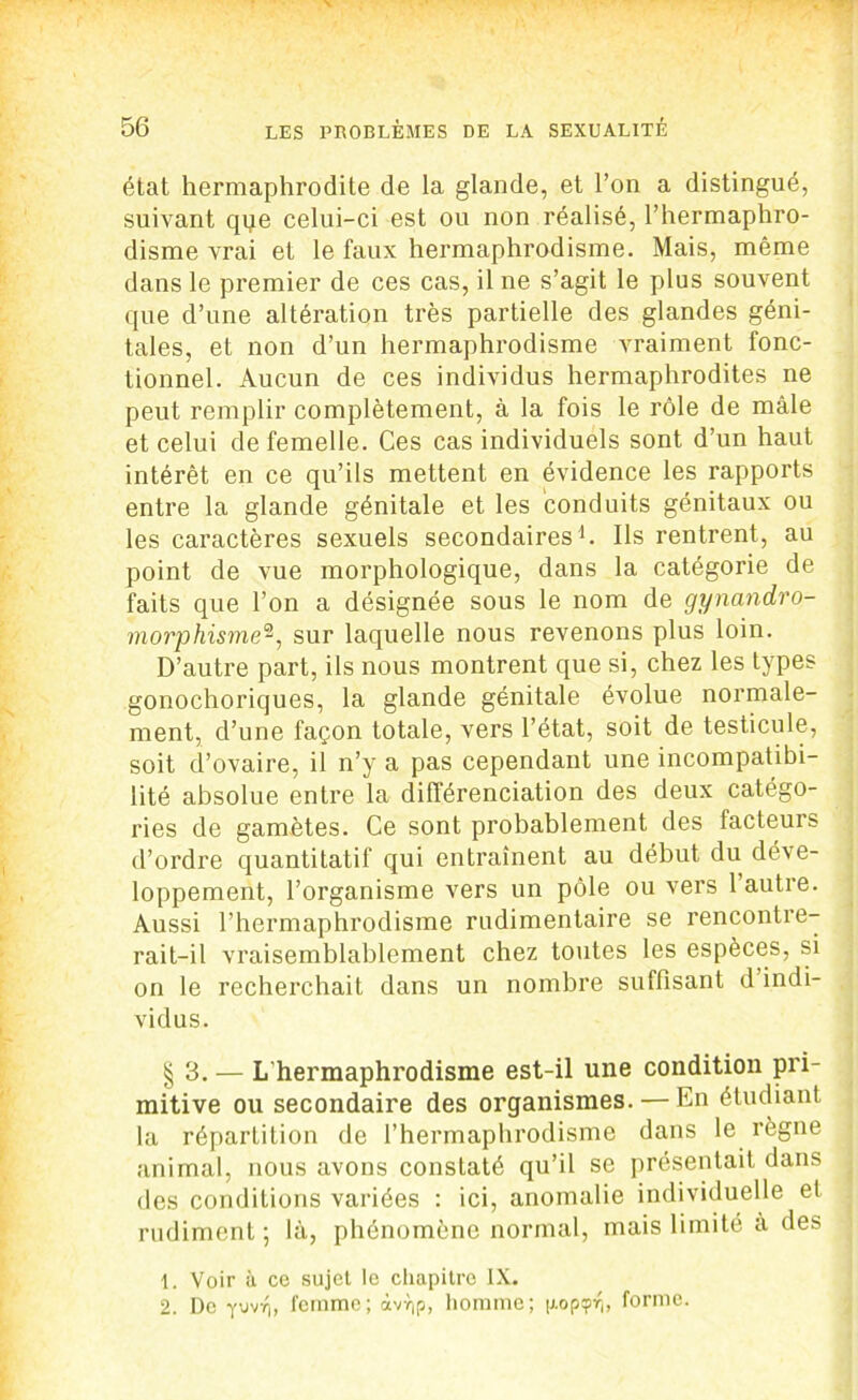 état hermaphrodite de la glande, et l’on a distingué, suivant qqe celui-ci est ou non réalisé, l’hermaphro- disme vrai et le faux hermaphrodisme. Mais, même dans le premier de ces cas, il ne s’agit le plus souvent que d’une altération très partielle des glandes géni- tales, et non d’un hermaphrodisme vraiment fonc- tionnel. Aucun de ces individus hermaphrodites ne peut remplir complètement, à la fois le rôle de mâle et celui de femelle. Ces cas individuels sont d’un haut intérêt en ce qu’ils mettent en évidence les rapports entre la glande génitale et les conduits génitaux ou les caractères sexuels secondaires1 2. Ils rentrent, au point de vue morphologique, dans la catégorie de faits que l’on a désignée sous le nom de gynandro- morphisme^, sur laquelle nous revenons plus loin. D’autre part, ils nous montrent que si, chez les types gonochoriques, la glande génitale évolue normale- ment, d’une façon totale, vers l’état, soit de testicule, soit d’ovaire, il n’y a pas cependant une incompatibi- lité absolue entre la différenciation des deux catégo- ries de gamètes. Ce sont probablement des facteurs d’ordre quantitatif qui entraînent au début du déve- loppement, l’organisme vers un pôle ou vers l’autre. Aussi l’hermaphrodisme rudimentaire se rencontre- rait-il vraisemblablement chez toutes les espèces, si on le recherchait dans un nombre suffisant d indi- vidus. § 3. — L'hermaphrodisme est-il une condition pri- mitive ou secondaire des organismes. — En étudiant la répartition de l’hermaphrodisme dans le règne animal, nous avons constaté qu’il se présentait dans des conditions variées : ici, anomalie individuelle et rudiment; là, phénomène normal, mais limité à des 1. Voir à ce sujet le chapitre IX. 2. De yiivri, femme; àvï)p, homme; popipvi, forme.