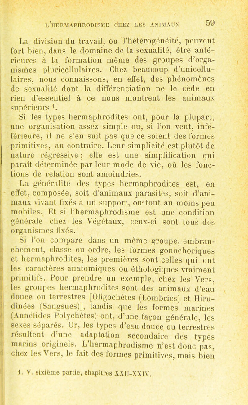 La division du travail, ou l’hétérogénéité, peuvent fort bien, dans le domaine de la sexualité, être anté- rieures à la formation même des groupes d’orga- nismes pluricellulaires. Chez beaucoup d’unicellu- laires, nous connaissons, en effet, des phénomènes de sexualité dont la différenciation ne le cède en rien d’essentiel à ce nous montrent les animaux supérieurs L Si les types hermaphrodites ont, pour la plupart, une organisation assez simple ou, si l’on veut, infé- férieure, il ne s’en suit pas que ce soient des formes primitives, au contraire. Leur simplicité est plutôt de nature régressive ; elle est une simplification qui paraît déterminée par leur mode de vie, où les fonc- tions de relation sont amoindries. La généralité des types hermaphrodites est, en effet, composée, soit d’animaux parasites, soit d’ani- maux vivant fixés à un support, ou-tout au moins peu mobiles. Et si l’hermaphrodisme est une condition générale chez les Végétaux, ceux-ci sont tous des organismes fixés. Si l’on compare dans un même groupe, embran- chement, classe ou ordre, les formes gonochoriques et hermaphrodites, les premières sont celles qui ont les caractères anatomiques ou éthologiques vraiment primitifs. Pour prendre un exemple, chez les Vers, les groupes hermaphrodites sont des animaux d’eau douce ou terrestres [Oligochètes (Lombrics) et Iliru- dinées (Sangsues)], tandis que les formes marines (Anriélides Polychètes) ont, d’une façon générale, les sexes séparés. Or, les types d’eau douce ou terrestres résultent d’une adaptation secondaire des types marins originels. L’hermaphrodisme n’est donc pas, chez les Vers, le fait des formes primitives, mais bien 1. V. sixième partie, chapitres XXI1-XX1V.