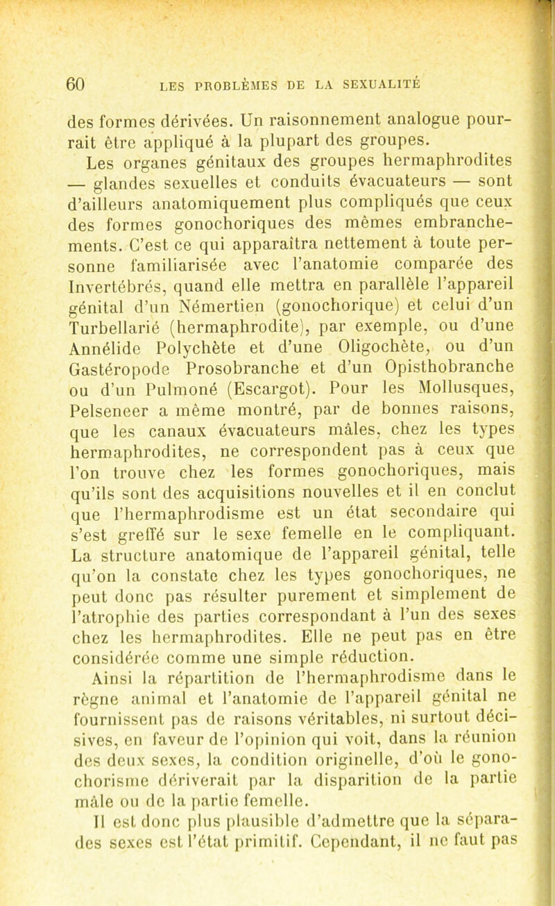 des formes dérivées. Un raisonnement analogue pour- rait être appliqué à la plupart des groupes. Les organes génitaux des groupes hermaphrodites — glandes sexuelles et conduits évacuateurs — sont d’ailleurs anatomiquement plus compliqués que ceux des formes gonochoriques des mêmes embranche- ments. C’est ce qui apparaîtra nettement à toute per- sonne familiarisée avec l’anatomie comparée des Invertébrés, quand elle mettra en parallèle l’appareil génital d’un Némertien (gonochorique) et celui d’un Turbellarié (hermaphrodite), par exemple, ou d’une Annélide Polychète et cl’une Oligochète, ou d’un Gastéropode Prosobranche et d’un Opisthobranche ou d’un Pulmoné (Escargot). Pour les Mollusques, Pelseneer a même montré, par de bonnes raisons, que les canaux évacuateurs mâles, chez les types hermaphrodites, ne correspondent pas à ceux que l’on trouve chez les formes gonochoriques, mais qu’ils sont des acquisitions nouvelles et il en conclut que l’hermaphrodisme est un état secondaire qui s’est greffé sur le sexe femelle en le compliquant. La structure anatomique de l’appareil génital, telle qu’on la constate chez les types gonochoriques, ne peut donc pas résulter purement et simplement de l’atrophie des parties correspondant à l’un des sexes chez les hermaphrodites. Elle ne peut pas en être considérée comme une simple réduction. Ainsi la répartition de l’hermaphrodisme dans le règne animal et l’anatomie de l’appareil génital ne fournissent pas de raisons véritables, ni surtout déci- sives, en faveur de l’opinion qui voit, dans la réunion des deux sexes, la condition originelle, d’où le gono- chorisme dériverait par la disparition de la partie mâle ou de la partie femelle. Il est donc plus plausible d’admettre que la sépara- des sexes est l’état primitif. Cependant, il ne faut pas