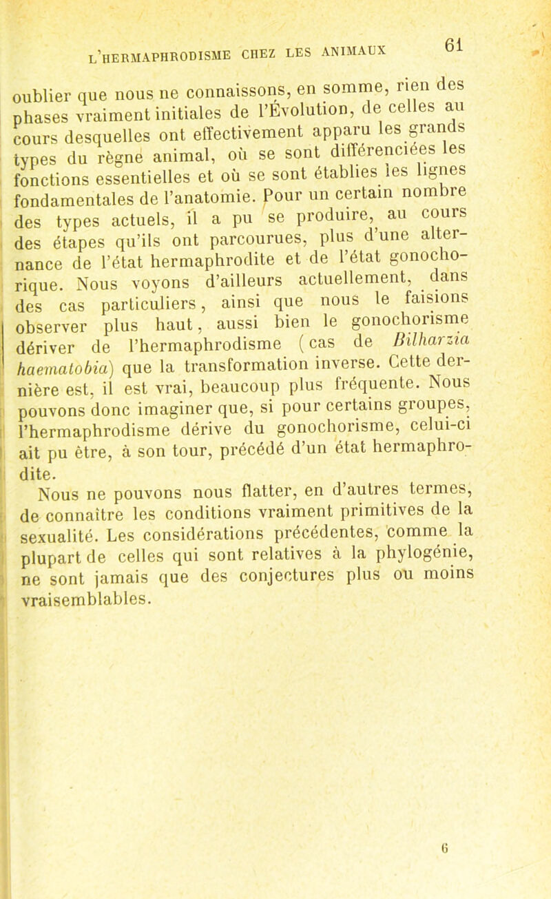 oublier que nous ne connaissons, en somme, rien des phases vraiment initiales de l’Evolution, de celles au cours desquelles ont effectivement apparu les giands types du règne animal, où se sont différenciées les fonctions essentielles et où se sont établies, les lignes fondamentales de l’anatomie. Pour un certain nombre des types actuels, il a pu se produire,, au cours des étapes qu’ils ont parcourues, plus d’une alter- nance de l’état hermaphrodite et de l’état gonocho- rique. Nous voyons d’ailleurs actuellement, dans des cas particuliers, ainsi que nous le faisions observer plus haut, aussi bien le gonochorisme dériver de l’hermaphrodisme ( cas de Bilharzia haematobia) que la transformation inverse. Cette der- nière est, il est vrai, beaucoup plus fréquente. Nous pouvons donc imaginer que, si pour certains groupes, l’hermaphrodisme dérive du gonochorisme, celui-ci ait pu être, à son tour, précédé d’un état hermaphro- dite. Nous ne pouvons nous flatter, en d autres termes, de connaître les conditions vraiment primitives de la sexualité. Les considérations précédentes, comme la plupart de celles qui sont relatives cà la phylogénie, ne sont jamais que des conjectures plus ou moins vraisemblables. G