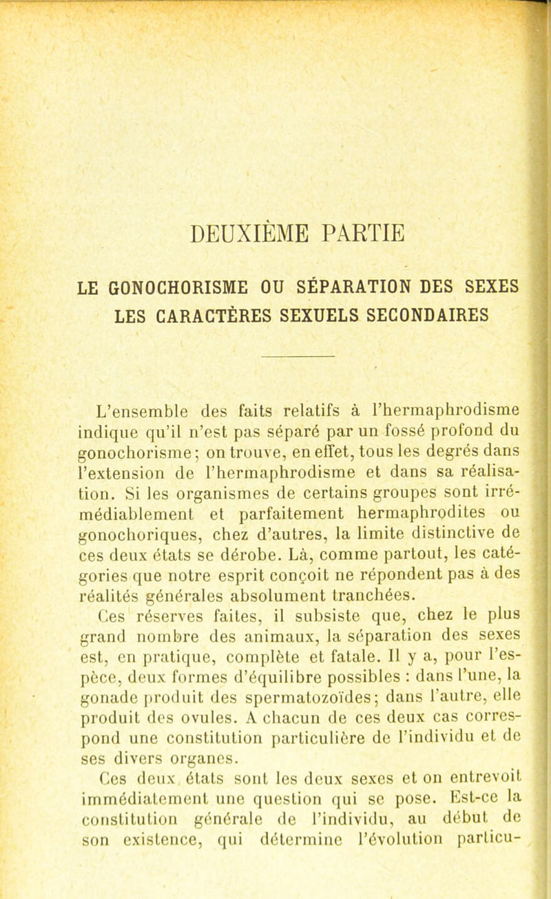 DEUXIÈME PARTIE LE GONOCHORISME OU SÉPARATION DES SEXES LES CARACTÈRES SEXUELS SECONDAIRES L’ensemble des faits relatifs à l’hermaphrodisme indique qu’il n’est pas séparé par un fossé profond du gonochorisme ; on trouve, en effet, tous les degrés dans l’extension de l’hermaphrodisme et dans sa réalisa- tion. Si les organismes de certains groupes sont irré- médiablement et parfaitement hermaphrodites ou gonochoriques, chez d’autres, la limite distinctive de ces deux états se dérobe. Là, comme partout, les caté- gories que notre esprit conçoit ne répondent pas à des réalités générales absolument tranchées. Ces réserves faites, il subsiste que, chez le plus grand nombre des animaux, la séparation des sexes est, en pratique, complète et fatale. Il y a, pour l’es- pèce, deux formes d’équilibre possibles : dans l’une, la gonade produit des spermatozoïdes; dans l’autre, elle produit des ovules. A chacun de ces deux cas corres- pond une constitution particulière de l’individu et de ses divers organes. Ces deux états sont les deux sexes et on entrevoit immédiatement une question qui se pose. Est-ce la constitution générale de l’individu, au début de son existence, qui détermine l’évolution parlicu-