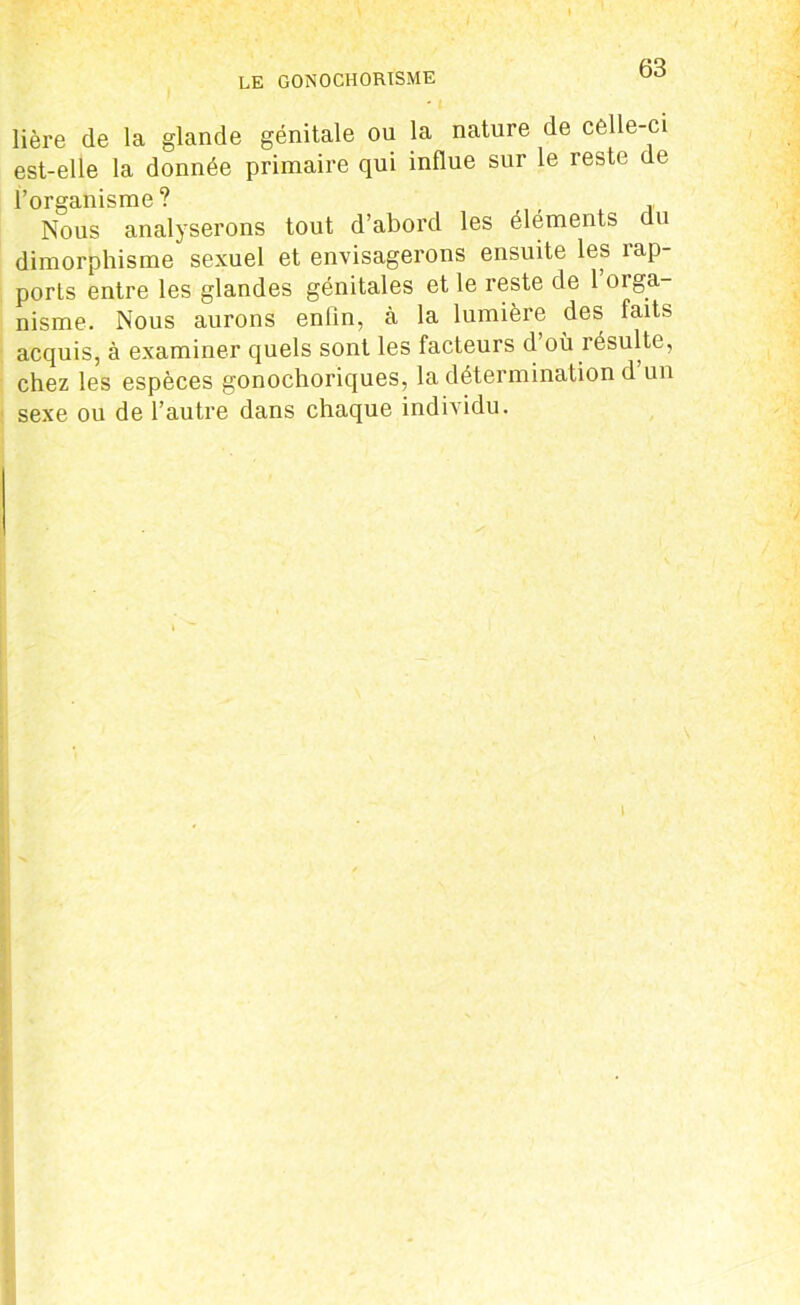 LE GONOCHORISME lière de la glande génitale ou la nature de celle-ci est-elle la donnée primaire qui influe sur le reste de l’organisme ? Nous analyserons tout d’abord les éléments du dimorphisme sexuel et envisagerons ensuite les rap- ports entre les glandes génitales et le reste de 1 orga- nisme. Nous aurons enfin, à la lumière des faits acquis, à examiner quels sont les facteurs d où résulte, chez les espèces gonochoriques, la détermination d’un sexe ou de l’autre dans chaque individu.