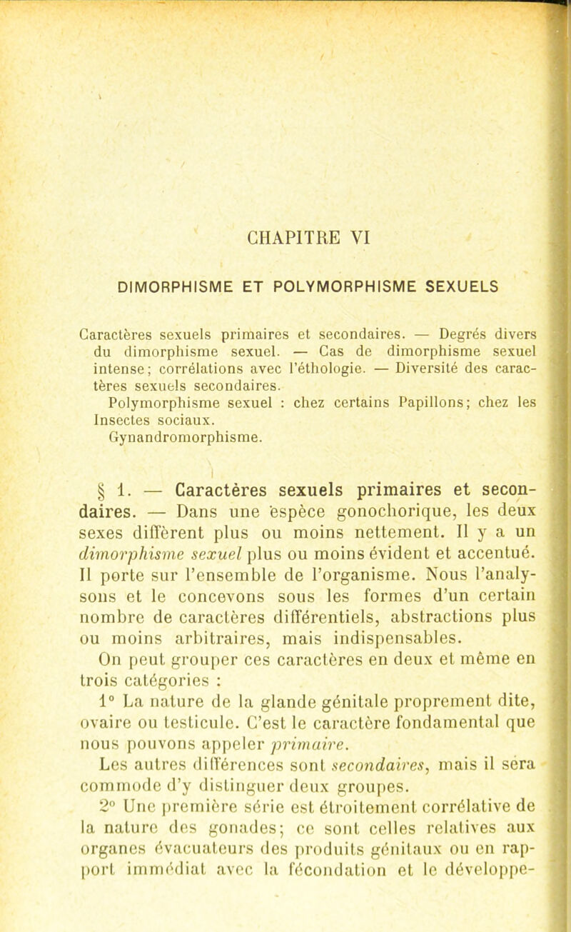DIMORPHISME ET POLYMORPHISME SEXUELS Caractères sexuels primaires et secondaires. — Degrés divers du dimorphisme sexuel. — Cas de dimorphisme sexuel intense; corrélations avec l’éthologie. — Diversité des carac- tères sexuels secondaires. Polymorphisme sexuel : chez certains Papillons; chez les Insectes sociaux. Gynandromorphisme. 1 § 1. — Caractères sexuels primaires et secon- daires. — Dans une 'espèce gonochorique, les deux sexes diffèrent plus ou moins nettement. Il y a un dimorphisme sexuel plus ou moins évident et accentué. Il porte sur l’ensemble de l’organisme. Nous l’analy- sons et le concevons sous les formes d’un certain nombre de caractères différentiels, abstractions plus ou moins arbitraires, mais indispensables. On peut grouper ces caractères en deux et même en trois catégories ; 1° La nature de la glande génitale proprement dite, ovaire ou testicule. C’est le caractère fondamental que nous pouvons appeler primaire. Les autres différences sont secondaires, mais il sera commode d’y distinguer deux groupes. 2° Une première série est étroitement corrélative de la nature des gonades; ce sont celles relatives aux organes évacuateurs des produits génitaux ou en rap- port immédiat avec la fécondation et le développe-