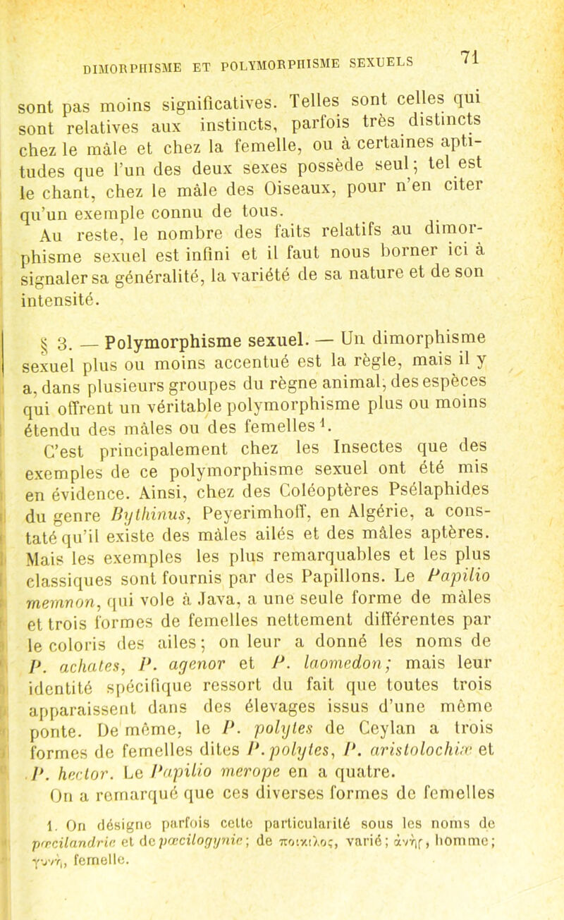 sont pas moins significatives. Telles sont celles qui sont relatives aux instincts, parfois très distincts chez le mâle et chez la femelle, ou à certaines apti- tudes que l’un des deux sexes possède seul; tel est le chant, chez le mâle des Oiseaux, pour n’en citer qu’un exemple connu de tous. Au reste, le nombre des faits relatifs au dimor- phisme sexuel est infini et il faut nous borner ici à signaler sa généralité, la variété de sa nature et de son intensité. £ 3. _ Polymorphisme sexuel. — Un dimorphisme sexuel plus ou moins accentué est la réglé, mais il y a, dans plusieurs groupes du règne animal, des espèces qui offrent un véritable polymorphisme plus ou moins étendu des mâles ou des femelles1. C’est principalement chez les Insectes que des exemples de ce polymorphisme sexuel ont été mis en évidence. Ainsi, chez des Coléoptères Psélaphides du genre Bythinus, Peyerimhoff, en Algérie, a cons- taté qu’il existe des mâles ailés et des mâles aptères. Mais les exemples les plus remarquables et les plus classiques sont fournis par des Papillons. Le Papilio memnon, qui vole a Java, a une seule lorme de males et trois formes de femelles nettement différentes par le coloris des ailes ; on leur a donné les noms de p achates, P. agenor et P. laomedon; mais leur identité spécifique ressort du fait que toutes trois apparaissent dans des élevages issus d’une même ponte. De même, le P. polytes de Ceylan a trois formes de femelles dites P. polytes, P. arislolochiæ et P. heclor. Le Papilio merope en a quatre. On a remarqué que ces diverses formes de femelles 1. On désigne parfois celte particularité sous les noms de pæcilandric et dcpœcilogynic; de iroixiXoç, varié; àvr,f, homme; y-jvr,, femelle.