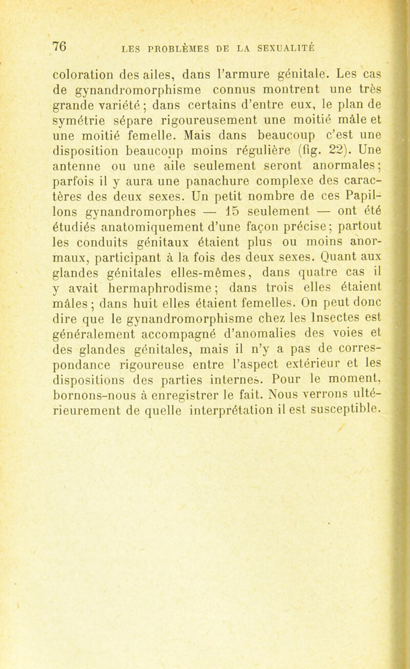 coloration des ailes, dans l’armure génitale. Les cas de gynandromorphisme connus montrent une très grande variété ; dans certains d’entre eux, le plan de symétrie sépare rigoureusement une moitié mâle et une moitié femelle. Mais dans beaucoup c’est une disposition beaucoup moins régulière (fig. 22). Une antenne ou une aile seulement seront anormales ; parfois il y aura une panachure complexe des carac- tères des deux sexes. Un petit nombre de ces Papil- lons gynandromorphes — 15 seulement — ont été étudiés anatomiquement d’une façon précise; partout les conduits génitaux étaient plus ou moins anor- maux, participant à la fois des deux sexes. Quant aux glandes génitales elles-mêmes, dans quatre cas il y avait hermaphrodisme ; dans trois elles étaient mâles ; dans huit elles étaient femelles. On peut donc dire que le gynandromorphisme chez les Insectes est généralement accompagné d’anomalies des voies et des glandes génitales, mais il n’y a pas de corres- pondance rigoureuse entre l’aspect extérieur et les dispositions des parties internes. Pour le moment, bornons-nous à enregistrer le fait. Nous verrons ulté- rieurement de quelle interprétation il est susceptible.