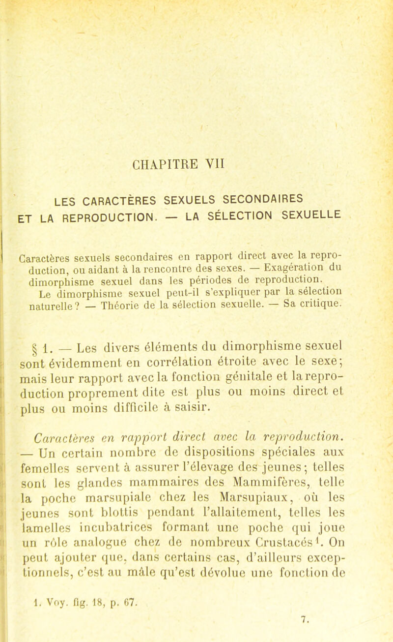 LES CARACTÈRES SEXUELS SECONDAIRES ET LA REPRODUCTION. — LA SÉLECTION SEXUELLE Caractères sexuels secondaires en rapport direct avec la repro- duction, ou aidant à la rencontre des sexes. — Exagération du dimorphisme sexuel dans les périodes de reproduction. Le dimorphisme sexuel peut-il s’expliquer par la sélection naturelle? — Théorie de la sélection sexuelle. — Sa critique. | 1. — Les divers éléments du dimorphisme sexuel sont évidemment en corrélation étroite avec le sexe; mais leur rapport avec la fonction génitale et la repro- duction proprement dite est plus ou moins direct et plus ou moins difficile à saisir. Caractères en rapport direct avec la reproduction. — Un certain nombre de dispositions spéciales aux femelles servent à assurer l’élevage des jeunes; telles sont les glandes mammaires des Mammifères, telle la poche marsupiale chez les Marsupiaux, où les jeunes sont blottis pendant l’allaitement, telles les lamelles incubalrices formant une poche qui joue un rôle analogue chez de nombreux Crustacés1. On peut ajouter que, dans certains cas, d’ailleurs excep- tionnels, c’est au mâle qu’est dévolue une fonction de 1. Voy. fig. 18, p. 67. 7.