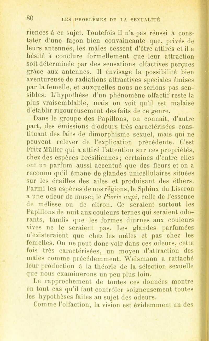 riences à ce sujet. Toutefois il n’a pas réussi à cons- tater d’une façon bien convaincante que, privés de leurs antennes, les mâles cessent d’être attirés et il a hésité à conclure formellement que leur attraction soit déterminée par des sensations olfactives perçues grâce aux antennes. Il envisage la possibilité bien aventureuse de radiations attractives spéciales émises par la femelle, et auxquelles nous ne serions pas sen- sibles. L’hypothèse d’un phénomène olfactif reste la plus vraisemblable, mais on voit qu’il est malaisé d’établir rigoureusement des faits de ce genre. Dans le groupe des Papillons, on connaît, d’autre part, des émissions d’odeurs très caractérisées cons- tituant des faits de dimorphisme sexuel, mais qui ne peuvent relever de l’explication précédente. C’est Fritz Müller qui a attiré l’attention sur ces propriétés, chez des espèces brésiliennes; certaines d’entre elles ont un parfum aussi accentué que des fleurs et on a reconnu qu’il émane de glandes unicellulaires situées sur les écailles des ailes et produisant des éthers. Parmi les espèces de nos régions, le Sphinx du Liseron a une odeur de musc; le Pieris napi, celle de l’essence de mélisse ou de citron. Ce seraient surtout les Papillons de nuit aux couleurs ternes qui seraient odo- rants, tandis que les formes diurnes aux couleurs vives ne le seraient pas. Les glandes parfumées n’existeraient que chez les mâles et pas chez les femelles. On ne peut donc voir dans ces odeurs, cette fois très caractérisées, un moyen d’attraction des mâles comme précédemment. Weismann a rattaché leur production à la théorie de la sélection sexuelle que nous examinerons un peu plus loin. Le rapprochement do toutes ces données montre en tout cas qu’il faut contrôler soigneusement toutes les hypothèses faites au sujet des odeurs. Comme l’olfaction, la vision est évidemment un des