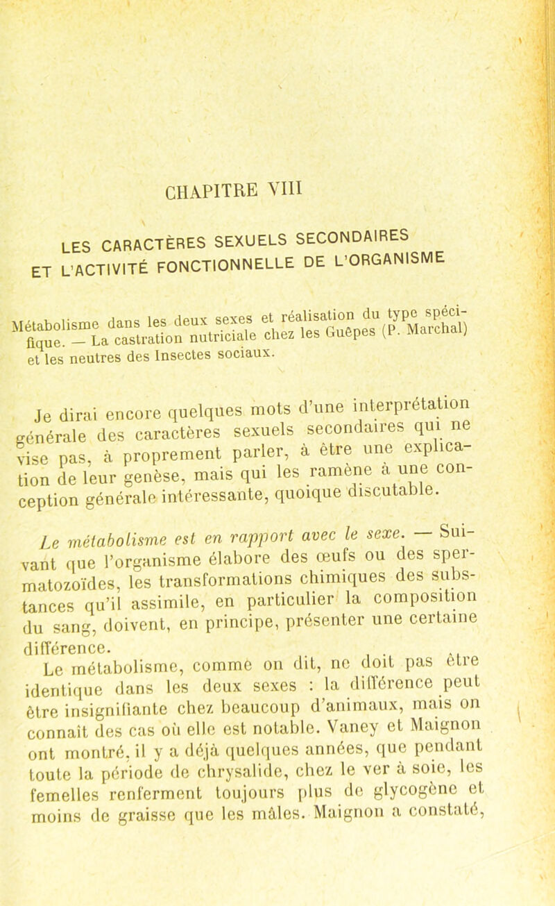 CHAPITRE VIII les caractères sexuels secondaires ET L’ACTIVITÉ FONCTIONNELLE DE L’ORGANISME et les neutres des Insectes sociaux. Je dirai encore quelques mots d’une interprétation générale des caractères sexuels secondaires qui ne vise pas, à proprement parler, à etre une explica- tion de leur genèse, mais qui les ramene a une con- ception générale intéressante, quoique discutable. Le métabolisme est en rapport avec le sexe. Sm vant que l’organisme élabore des œufs ou des sper- matozoïdes, les transformations chimiques des subs- tances qu’il assimile, en particulier la composition du sang, doivent, en principe, présenter une certaine différence. Le métabolisme, comme on dit, ne doit pas etre identique dans les deux sexes : la différence peut être insignifiante chez beaucoup d’animaux, mais on connaît des cas où elle est notable. Vaney et Maignon ont montré, il y a déjà quelques années, que pendant toute la période de chrysalide, chez le ver à soie, les femelles renferment toujours plus de glycogène et moins de graisse que les mâles. Maignon a constaté,