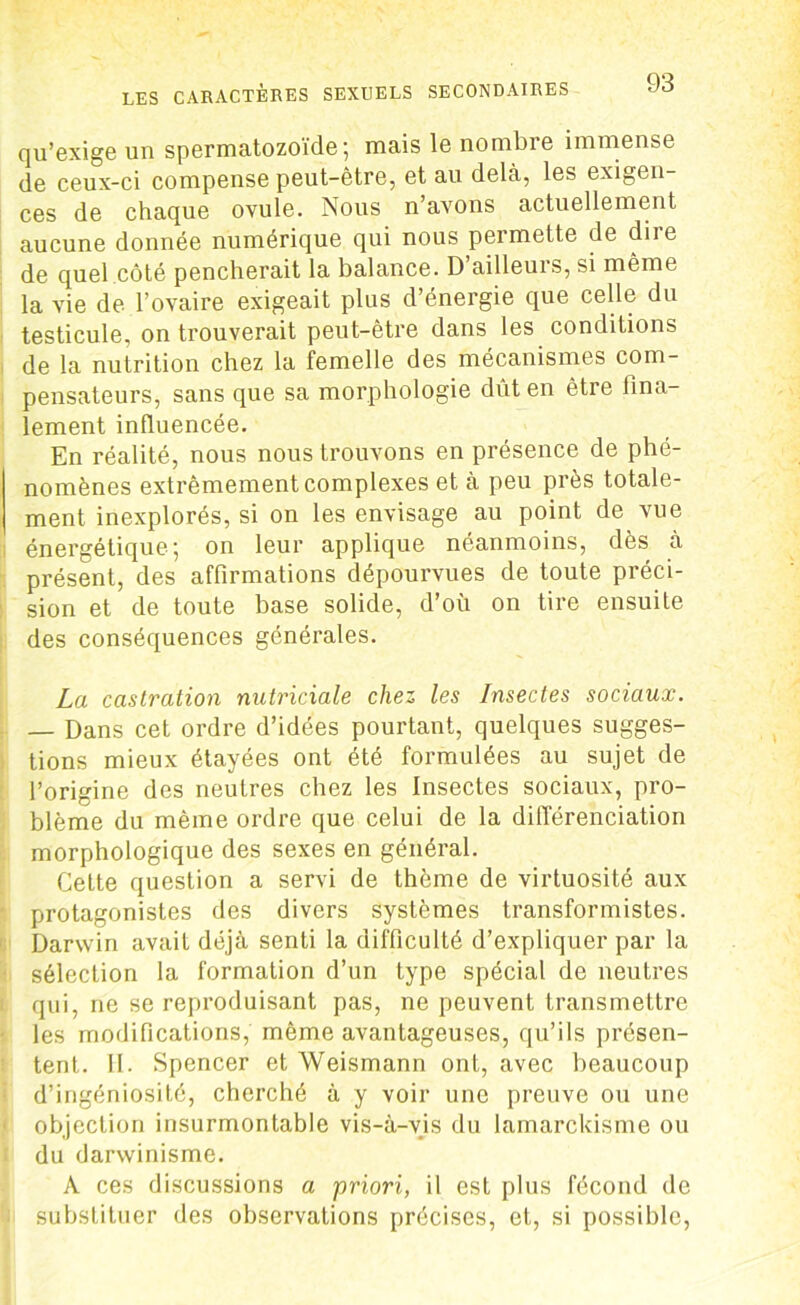 qu’exige un spermatozoïde; mais le nombre immense de ceux-ci compense peut-être, et au delà, les exigen- ces de chaque ovule. Nous n’avons actuellement aucune donnée numérique qui nous permette de diie de quel côté pencherait la balance. D’ailleurs, si même la vie de l’ovaire exigeait plus d’énergie que celle du testicule, on trouverait peut-être dans les conditions de la nutrition chez la femelle des mécanismes com- pensateurs, sans que sa morphologie dût en être fina- lement influencée. En réalité, nous nous trouvons en présence de phé- nomènes extrêmement complexes et à peu près totale- ment inexplorés, si on les envisage au point de vue énergétique; on leur applique néanmoins, dès à présent, des affirmations dépourvues de toute préci- sion et de toute base solide, d’où on tire ensuite des conséquences générales. La castration nutriciale chez les Insectes sociaux. — Dans cet ordre d’idées pourtant, quelques sugges- tions mieux étayées ont été formulées au sujet de l’origine des neutres chez les Insectes sociaux, pro- blème du même ordre que celui de la différenciation morphologique des sexes en général. Cette question a servi de thème de virtuosité aux protagonistes des divers systèmes transformistes. Darwin avait déjà senti la difficulté d’expliquer par la sélection la formation d’un type spécial de neutres qui, ne se reproduisant pas, ne peuvent transmettre les modifications, même avantageuses, qu’ils présen- tent. II. Spencer et Weismann ont, avec beaucoup d’ingéniosité, cherché à y voir une preuve ou une objection insurmontable vis-à-vis du lamarckisme ou du darwinisme. A ces discussions a priori, il est plus fécond de substituer des observations précises, et, si possible,