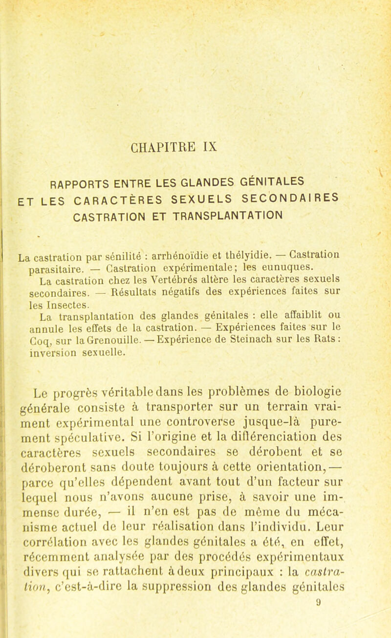 I CHAPITRE IX RAPPORTS ENTRE LES GLANDES GÉNITALES ET LES CARACTÈRES SEXUELS SECONDAIRES CASTRATION ET TRANSPLANTATION La castration par sénilité : arrhénoïdie et thélyidie. — Castration parasitaire. — Castration expérimentale; les eunuques. La castration chez les Vertébrés altère les caractères sexuels secondaires. — Résultats négatifs des expériences faites sur les Insectes. La transplantation des glandes génitales : elle affaiblit ou annule les effets de la castration. — Expériences faites sur le Coq, sur la Grenouille.— Expérience de Steinach sur les Rats: inversion sexuelle. Le progrès véritable dans les problèmes de biologie générale consiste à transporter sur un terrain vrai- ment expérimental une controverse jusque-là pure- ment spéculative. Si l’origine et la différenciation des caractères sexuels secondaires se dérobent et se déroberont sans doute toujours à cette orientation,— parce qu’elles dépendent avant tout d’un facteur sur lequel nous n’avons aucune prise, à savoir une im- mense durée, •— il n’en est pas de même du méca- nisme actuel de leur réalisation dans l’individu. Leur corrélation avec les glandes génitales a été, en effet, récemment analysée par des procédés expérimentaux divers qui se rattachent à deux principaux : la castra- tion, c’est-à-dire la suppression des glandes génitales 9