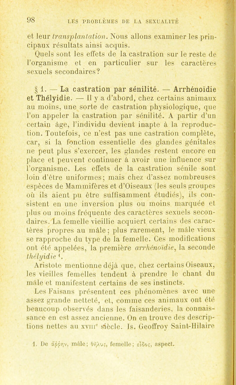 et leur transplantation. Nous allons examiner les prin- cipaux résultats ainsi acquis. Quels sont les effets de la castration sur le reste de l’organisme et en particulier sur les caractères sexuels secondaires? § 1. — La castration par sénilité. — Arrhénoidie et Thélyidie. — H y a d’abord, chez certains animaux au moins, une sorte de castration physiologique, que l’on appeler la castration par sénilité. A partir d’un certain âge, l’individu devient inapte à la reproduc- tion. Toutefois, ce n’est pas une castration complète, car, si la fonction essentielle des glandes génitales ne peut plus s’exercer, les glandes restent encore en place et peuvent continuer à avoir une influence sur l’organisme. Les effets de la castration sénile sont loin d’ètre uniformes; mais chez d’assez nombreuses espèces de Mammifères et d’Oiseaux (les seuls groupes où ils aient pu être suffisamment étudiés), ils con- sistent en une inversion plus ou moins marquée et plus ou moins fréquente des caractères sexuels secon- daires. La femelle vieillie acquiert certains des carac- tères propres au mâle ; plus rarement, le mâle vieux se rapproche du type de la femelle. Ces modifications ont été appelées, la première arrhénoidie, la seconde thélyidie L Aristote mentionne déjà que, chez certains Oiseaux, les vieilles femelles tendent à prendre le chant du mâle et manifestent certains de ses instincts. Les Faisans présentent ces phénomènes avec une assez grande netteté, eL, comme ces animaux ont été beaucoup observés dans les faisanderies, la connais- sance en est assez ancienne. On en trouve des descrip- tions nettes au xvme siècle. Is. Geoffroy Saint-Hilaire 1. De apfir,v, mâle; üvp.vç, femelle; eISoç, aspect.