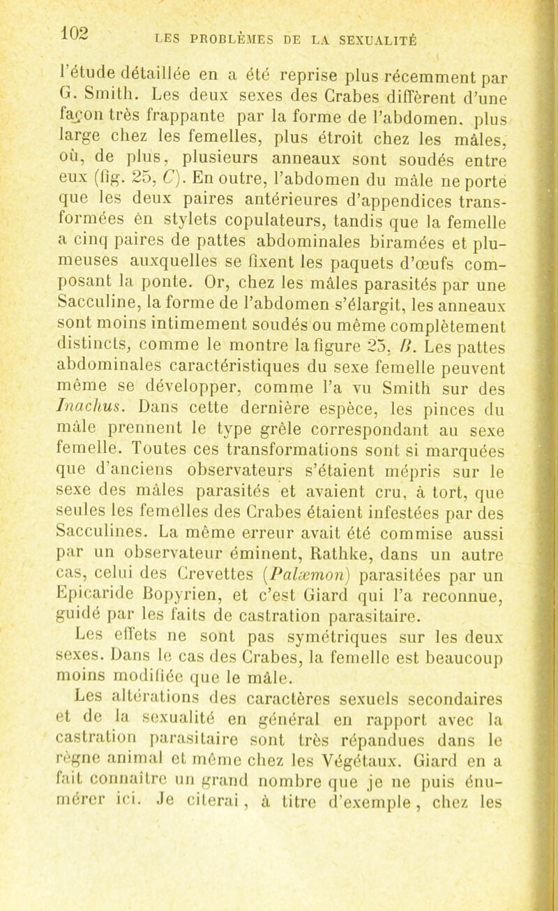 l’étude détaillée en a été reprise plus récemment par G. Smith. Les deux sexes des Crabes diffèrent d’une façon très frappante par la forme de l’abdomen, plus large chez les femelles, plus étroit chez les mâles, où, de plus, plusieurs anneaux sont soudés entre eux (flg. 25, C). En outre, l’abdomen du mâle ne porte que les deux paires antérieures d’appendices trans- formées ên stylets copulateurs, tandis que la femelle a cinq paires de pattes abdominales biramées et plu- meuses auxquelles se fixent les paquets d’œufs com- posant la ponte. Or, chez les mâles parasités par une Sacculine, la forme de l’abdomen s’élargit, les anneaux sont moins intimement soudés ou même complètement distincts, comme le montre la figure 25, B. Les pattes abdominales caractéristiques du sexe femelle peuvent même se développer, comme l’a vu Smith sur des Inaclius. Dans cette dernière espèce, les pinces du mâle prennent le type grêle correspondant au sexe femelle. Toutes ces transformations sont si marquées que d’anciens observateurs s’étaient mépris sur le sexe des mâles parasités et avaient cru, à tort, que seules les femelles des Crabes étaient infestées par des Sacculines. La même erreur avait été commise aussi par un observateur éminent, Rathke, dans un autre cas, celui des Crevettes (Palæmon) parasitées par un Epicaride Bopyrien, et c’est Giard qui l’a reconnue, guidé par les faits de castration parasitaire. Les effets ne sont pas symétriques sur les deux sexes. Dans le cas des Crabes, la femelle est beaucoup moins modifiée que le mâle. Les altérations des caractères sexuels secondaires et de la sexualité en général en rapport avec la castration parasitaire sont très répandues dans le règne animal et même chez les Végétaux. Giard en a fait connaître un grand nombre que je ne puis énu- mérer ici. Je citerai, à litre d’exemple, chez les