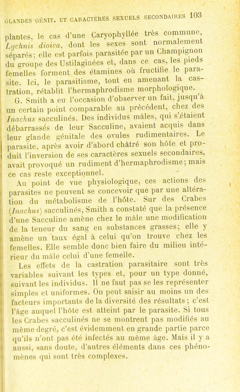plantes, le cas d’une Caryophyllée très commune Liiclinis dioica, dont les sexes sont normalement séparés; elle est parfois parasitée par un Champignon du groupe des Ustilaginées et, dans ce cas, les pieds femelles forment des étamines où fructifie le para- site. Ici, le parasitisme, tout en amenant la cas- tration, rétablit l’hermaphrodisme morphologique., G. Smith a eu l’occasion d’observer un fait, jusqu à un certain point comparable au précédent, chez des Inachus sacculinés. Des individus mâles, qui s étaient débarrassés de leur Sacculine, avaient acquis dans leur glande génitale des ovules rudimentaires. Le parasite, après avoir d’abord châtré son hôte et pro- duit l’inversion de ses caractères sexuels secondaires, avait provoqué un rudiment d’hermaphrodisme; mais ce cas reste exceptionnel. Au point de vue physiologique, ces actions des parasites ne peuvent se concevoir que par une altéra- tion du métabolisme de l’hôte. Sur des Crabes [Inachus) sacculinés, Smith a constaté que la présence d’une Sacculine amène chez le mâle une modification de la teneur du sang en substances grasses; elle y amène un taux égal à celui qu’on trouve chez les femelles. Elle semble donc bien faire du milieu inté- rieur du mâle celui d’une femelle. Les effets de la castration parasitaire sont très variables suivant les types et, pour un type donné, suivant les individus. 11 ne faut pas se les représenter simples et uniformes. On peut saisir au moins un des facteurs importants de la diversité des résultats ; c’est l’âge auquel l’hôte est atteint par le parasite. Si tous les Crabes sacculinés ne se montrent pas modifiés au même degré, c’est évidemment en grande partie parce qu’ils n’ont pas été infectés au même âge. Mais il y a aussi, sans doute, d’autres éléments dans ces phéno- mènes qui sont très complexes.