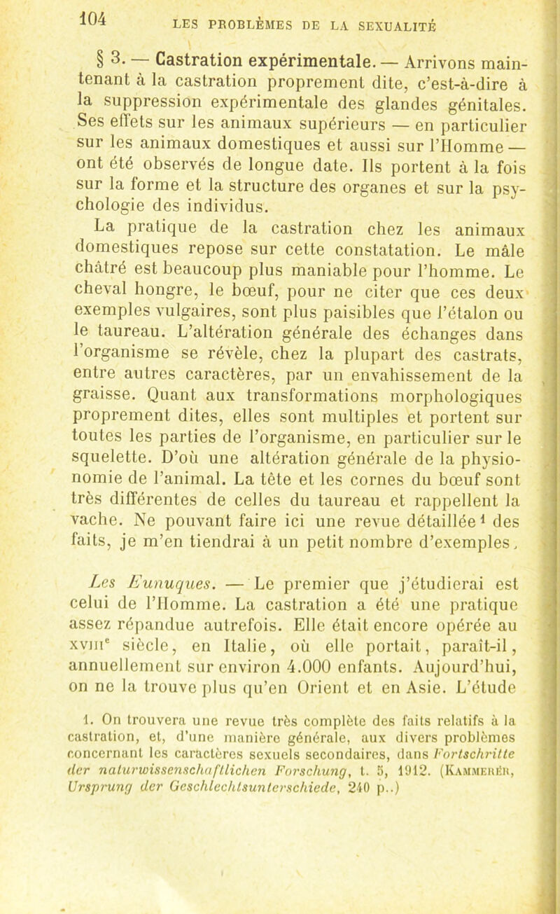 § 3. — Castration expérimentale. — Arrivons main- tenant à la castration proprement dite, c’est-à-dire à la suppression expérimentale des glandes génitales. Ses effets sur les animaux supérieurs — en particulier sur les animaux domestiques et aussi sur l’Homme — ont été observés de longue date. Ils portent à la fois sur la forme et la structure des organes et sur la psy- chologie des individus. La pratique de la castration chez les animaux domestiques repose sur cette constatation. Le mâle châtré est beaucoup plus maniable pour l’homme. Le cheval hongre, le bœuf, pour ne citer que ces deux exemples vulgaires, sont plus paisibles que l’étalon ou le taureau. L’altération générale des échanges dans l’organisme se révèle, chez la plupart des castrats, entre autres caractères, par un envahissement de la graisse. Quant aux transformations morphologiques proprement dites, elles sont multiples et portent sur toutes les parties de l’organisme, en particulier sur le squelette. D’où une altération générale de la physio- nomie de l’animal. La tête et les cornes du bœuf sont très différentes de celles du taureau et rappellent la vache. Ne pouvant faire ici une revue détaillée1 des faits, je m’en tiendrai à un petit nombre d’exemples. Les Eunuques. — Le premier que j’étudierai est celui de l’IIomme. La castration a été une pratique assez répandue autrefois. Elle était encore opérée au xvme siècle, en Italie, où elle portait, paraît-il, annuellement sur environ 4.000 enfants. Aujourd’hui, on ne la trouve plus qu’en Orient et en Asie. L’étude 1. On trouvera une revue très complète des faits relatifs à la castration, et, d’une manière générale, aux divers problèmes concernant les caractères sexuels secondaires, dans Fortschritte der nalurwissenschuftlichen Fnrschung, t. 5, 1912. (KammeréR, Ursprung der Geschlechlsunterschiede, 240 p..)