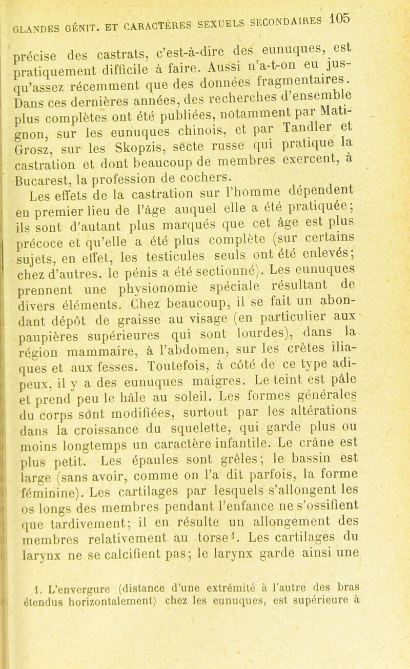 précise des castrats, c’est-à-dire des eunuques, est pratiquement difficile à faire. Aussi n’a-t-on eu jus- qu’assez récemment que des données fragmentaires. Dans ces dernières années, des recherches d ensem e plus complètes ont été publiées, notamment par Mati- gnon, sur les eunuques chinois, et par Tandlei e Grosz, sur les Skopzis, secte russe qui pratique la castration et dont beaucoup de membres exercent, a Bucarest, la profession de cochers. Les effets de la castration sur l’homme dépendent en premier lieu de l’âge auquel elle a été pratiquée ; ils sont d’autant plus marqués que cet âge est plus précoce et qu’elle a été plus complète (sur certains sujets, en effet, les testicules seuls ont été enlevés; chez d’autres, le pénis a été sectionné). Les eunuques prennent une physionomie spéciale résultant de divers éléments. Chez beaucoup, il se fait un abon- dant dépôt de graisse au visage (en particulier aux paupières supérieures qui sont lourdes), dans la région mammaire, à l’abdomen, sur les crêtes ilia- ques et aux fesses. Toutefois, à côté de ce type adi- peux. il y a des eunuques maigres. Le teint est pâle et prend peu le hâle au soleil. Les formes générales du corps sdnt modifiées, surtout par les altérations dans la croissance du squelette, qui garde plus ou moins longtemps un caractère infantile. Le crâne est plus petit. Les épaules sont grêles; le bassin est large (sans avoir, comme on l’a dit parfois, la forme féminine). Les cartilages par lesquels s’allongent les os longs des membres pendant l’enfance ne s’ossifient que tardivement; il en résulte un allongement des membres relativement au torse1. Les cartilages du larynx ne se calcifient pas; le larynx garde ainsi une 1. L’envergure (distance d’une extrémité à l’autre des bras étendus horizontalement) chez les eunuques, est supérieure à