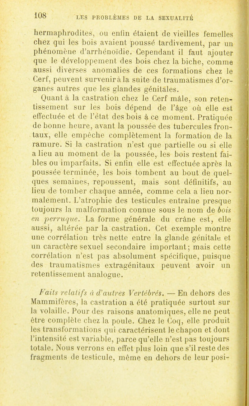 hermaphrodites, ou enfin étaient de vieilles femelles chez qui les bois avaient poussé tardivement, par un phénomène d’arrhénoïdie. Cependant il faut ajouter que le développement des bois chez la biche, comme aussi diverses anomalies de ces formations chez le Cerf, peuvent survenir à la suite de traumatismes d’or- ganes autres que les glandes génitales. Quant à la castration chez le Cerf mâle, son reten- tissement sur les bois dépend de l’âge où elle est effectuée et de l’état des bois à ce moment. Pratiquée de bonne heure, avant la poussée des tubercules fron- taux, elle empêche complètement la formation de la ramure. Si la castration n’est que partielle ou si elle a lieu au moment de la poussée, les bois restent fai- bles ou imparfaits. Si enfin elle est effectuée après la poussée terminée, les bois tombent au bout de quel- ques semaines, repoussent, mais sont définitifs, au lieu de tomber chaque année, comme cela a lieu nor- malement. L’atrophie des testicules entraîne presque toujours la malformation connue sous le nom de bois en perruque. La forme générale du crâne est, elle aussi, altérée par la castration. Cet exemple montre une corrélation très nette entre la glande génitale et un caractère sexuel secondaire important; mais cette corrélation n’est pas absolument spécifique, puisque des traumatismes extragénitaux peuvent avoir un retentissement analogue. Faits relatifs à d'autres Vertébrés. — En dehors des Mammifères, la castration a été pratiquée surtout sur la volaille. Pour des raisons anatomiques, elle ne peut être complète chez la poule. Chez le Coq, elle produit les transformations qui caractérisent le chapon et dont l’intensité est variable, parce qu’elle n’est pas toujours totale. Nous verrons en effet plus loin que s’il reste des fragments de testicule, même en dehors de leur posi-