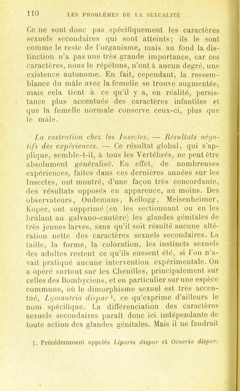 Ce ne sont donc pas spécifiquement les caractères sexuels secondaires qui sont atteints; ils le sont comme le reste de l’organisme, mais au fond la dis- tinction n’a pas une très grande importance, car ces caractères, nous le répétons, n’ont à aucun degré, une existence autonome. En fait, cependant, la ressem- blance du mâle avec la femelle se trouve augmentée, mais cela tient à ce qu’il y a, en réalité, persis- tance plus accentuée des caractères infantiles et que la femelle normale conserve ceux-ci, plus que le mâle. La castration chez les Insectes. — Résultats néga- tifs des expériences. — Ce résultat global, qui s’ap- plique, semble-t-il, à tous les Vertébrés, ne peut être absolument généralisé. En effet, de nombreuses expériences, faites dans ces dernières années sur les Insectes, ont montré, d’une façon très concordante, des résultats opposés en apparence, au moins. Des observateurs, Oudemans, Kellogg, Meisenheimer, Ivopec, ont supprimé (en les sectionnant ou en les brûlant au galvano-cautère) les glandes génitales de très jeunes larves, sans qu’il soit résulté aucune alté- ration nette des caractères sexuels secondaires. La taille, la forme, la coloration, les instincts sexuels des adultes restent ce qu’ils eussent été, si l'on n’a- vait pratiqué aucune intervention expérimentale. On a opéré surtout sur les Chenilles, principalement sur celles des Bombyciens, et en particulier sur une espèce commune, où le dimorphisme sexuel est très accen- tué, Lgmantria dispar *, ce qu’exprime d’ailleurs le nom spécifique. La différenciation des caractères sexuels secondaires paraît donc ici indépendante de toute action des glandes génitales. Mais il ne faudrait 1. Précédemment appelés Liparis dispur et Ocneria dispar.