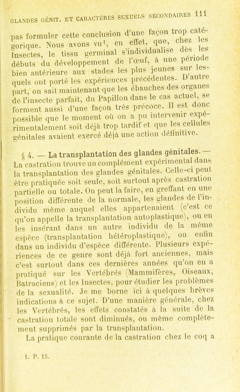 pas formuler cette conclusion d une façon ti op ca^ gorique. Nous avons vu S en effet que cto es Insectes, le tissu gemmai s individualise , débuts du développement de 1 œuf, a u P bien antérieure aux stades les plus jeunes sut es quels ont porté les expériences précédentes. D autre part, on sait maintenant que les ébauches des organes de l’insecte parfait, du Papillon dans le cas actuel, s . forment aussi d’une façon très précoce. 11 est donc possible que le moment où on a pu intervenir expé- rimentalement soit déjà trop tardif et que les cellules génitales avaient exercé déjà une action définitive. ^4. — La transplantation des glandes génitales. Lacastration trouve un complément expérimental dans la transplantation des glandes génitales. Celle-ci peut être pratiquée soit seule, soit surtout après castration partielle ou totale. On peut la faire, en greffant en une position différente de la normale, les glandes de in- dividu même auquel elles appartenaient (c est ce qu’on appelle la transplantation autoplastique), ou en les insérant dans un autre individu de la même espèce (transplantation hétéroplastique), ou enfin dans un individu d’espèce différente. Plusieurs expé- riences de ce genre sont déjà fort anciennes, mais c’est surtout dans ces dernières années qu’on en a pratiqué sur les Vertebres (Mammifères, Oiseaux, Batraciens) et les Insectes, pour étudier les problèmes de la sexualité. Je me borne ici à quelques brèves indications à ce sujet. D’une manière générale, chez les Vertébrés, les effets constatés à la suite de la ' castration totale sont diminués, ou même complète- ment supprimés par la transplantation. La pratique courante de la castration chez le coq a 1. P. 15.