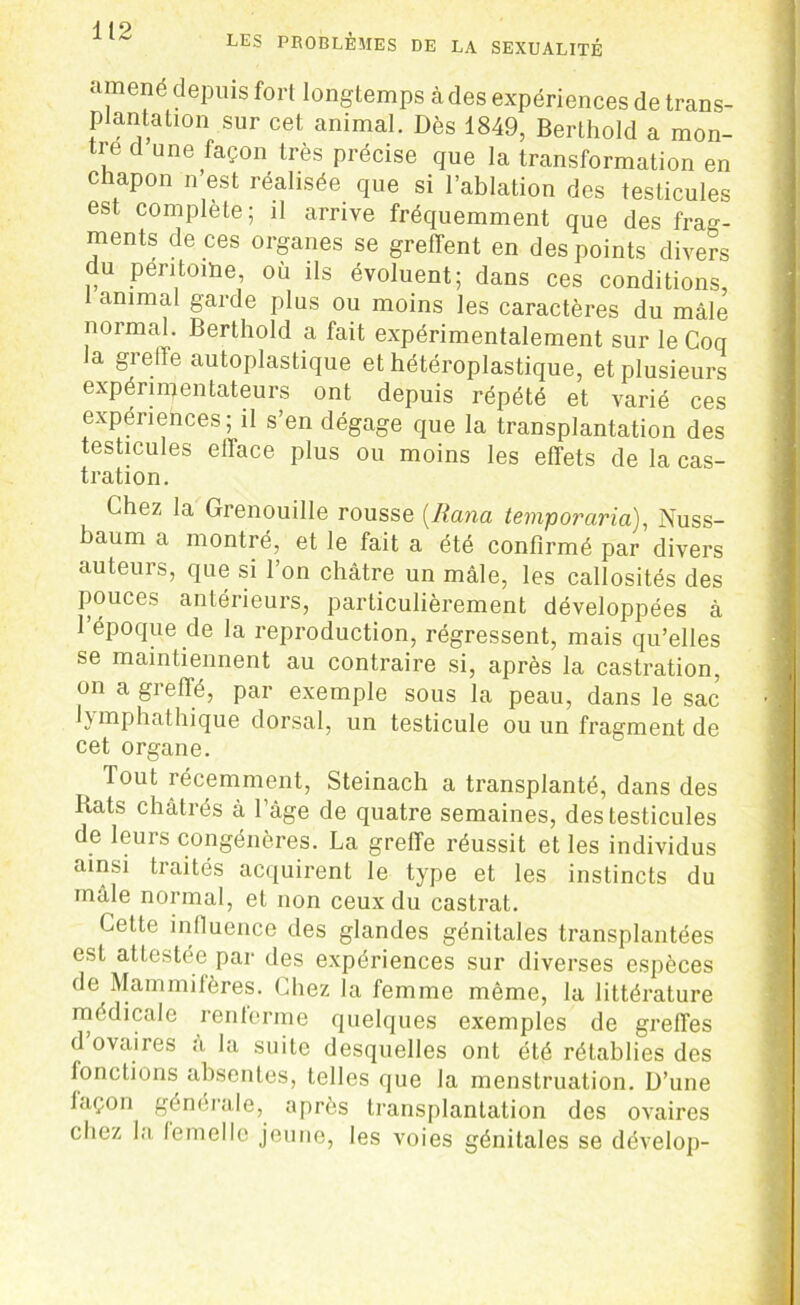 LES PROBLÈMES DE LA SEXUALITÉ amené depuis fort longtemps à des expériences de trans- plantation sur cet animal. Dès 1849, Berthold a mon- tre d une façon très précise que la transformation en c lapon n est réalisée que si l’ablation des testicules est complète; il arrive fréquemment que des frag- ments de ces organes se greffent en des points divers du péritoine, où ils évoluent; dans ces conditions, t animal garde plus ou moins les caractères du mâle normal. Berthold a fait expérimentalement sur le Coq la greffe autoplastique et hétéroplastique, et plusieurs expérimentateurs ont depuis répété et varié ces expériences; il s’en dégage que la transplantation des testicules efface plus ou moins les effets de la cas- tration. Chez la Grenouille rousse (Rana temporaria), Nuss- baum a montré, et le fait a été confirmé par divers auteurs, que si l’on châtre un mâle, les callosités des pouces antérieurs, particulièrement développées à l’époque de la reproduction, régressent, mais qu’elles se maintiennent au contraire si, après la castration, on a greffé, par exemple sous la peau, dans le sac ’] Jymphathique dorsal, un testicule ou un fragment de cet organe. Tout récemment, Steinach a transplanté, dans des Bats châtrés à l’âge de quatre semaines, des testicules de leurs congénères. La greffe réussit et les individus ainsi traités acquirent le type et les instincts du mâle normal, et non ceux du castrat. Cette influence des glandes génitales transplantées est attestée par des expériences sur diverses espèces de Mammifères. Chez la femme même, la littérature médicale renlerme quelques exemples de greffes d ovaires à la suite desquelles ont été rétablies des ionctions absentes, telles que la menstruation. D’une laçon générale, après transplantation des ovaires chez la lemelle jeune, les voies génitales se dévelop-