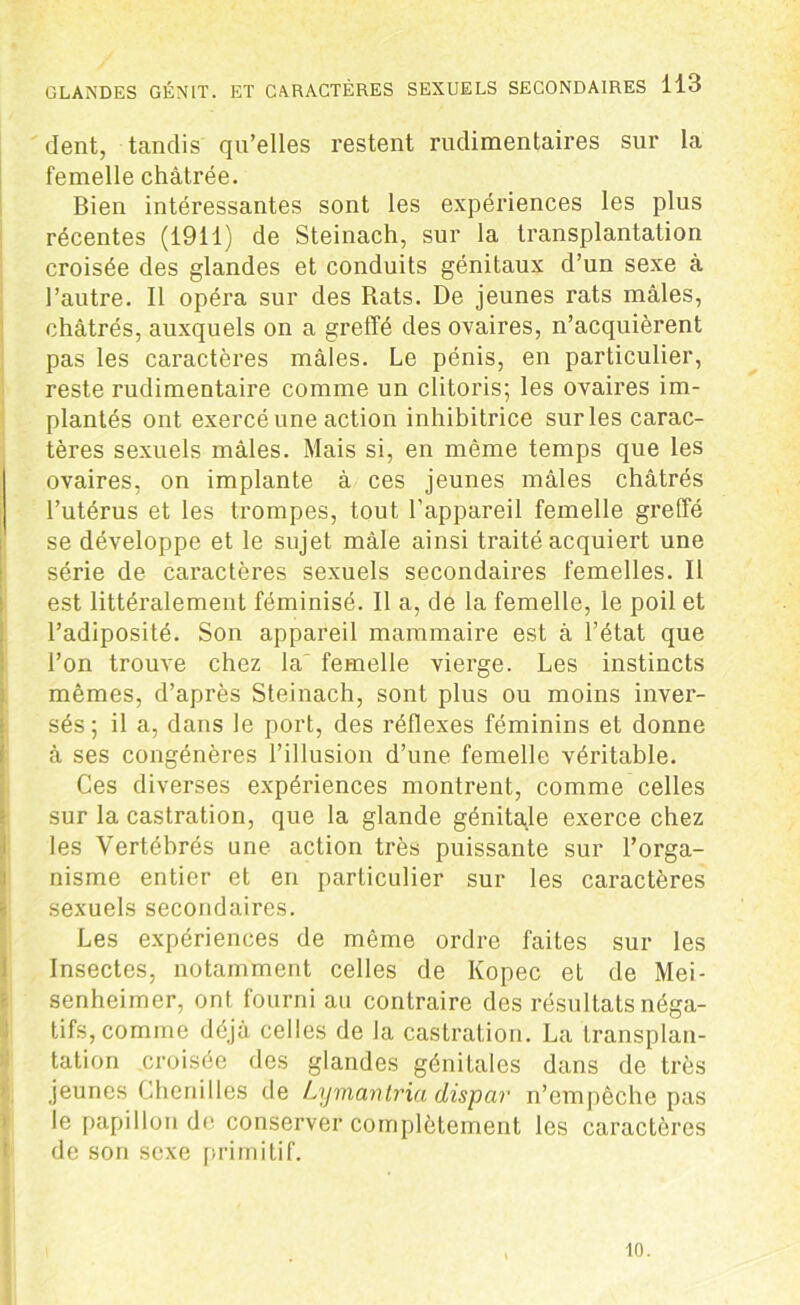 dent, tandis qu’elles restent rudimentaires sur la femelle châtrée. Bien intéressantes sont les expériences les plus récentes (1911) de Steinach, sur la transplantation croisée des glandes et conduits génitaux d’un sexe à l’autre. Il opéra sur des Rats. De jeunes rats mâles, châtrés, auxquels on a greffé des ovaires, n’acquièrent pas les caractères mâles. Le pénis, en particulier, reste rudimentaire comme un clitoris; les ovaires im- plantés ont exercé une action inhibitrice surles carac- tères sexuels mâles. Mais si, en même temps que les ovaires, on implante à ces jeunes mâles châtrés l’utérus et les trompes, tout l’appareil femelle greffé se développe et le sujet mâle ainsi traité acquiert une série de caractères sexuels secondaires femelles. Il est littéralement féminisé. Il a, de la femelle, le poil et l’adiposité. Son appareil mammaire est à l’état que l’on trouve chez la femelle vierge. Les instincts mêmes, d’après Steinach, sont plus ou moins inver- sés; il a, dans le port, des réflexes féminins et donne à ses congénères l’illusion d’une femelle véritable. Ces diverses expériences montrent, comme celles sur la castration, que la glande génitale exerce chez les Vertébrés une action très puissante sur l’orga- nisme entier et en particulier sur les caractères sexuels secondaires. Les expériences de même ordre faites sur les Insectes, notamment celles de Kopec et de Mei- senheimer, ont fourni au contraire des résultats néga- tifs, comme déjà celles de la castration. La transplan- tation croisée des glandes génitales dans de très jeunes Chenilles de Lymantria dispar n’empêche pas le papillon de conserver complètement les caractères de son sexe primitif. 10.