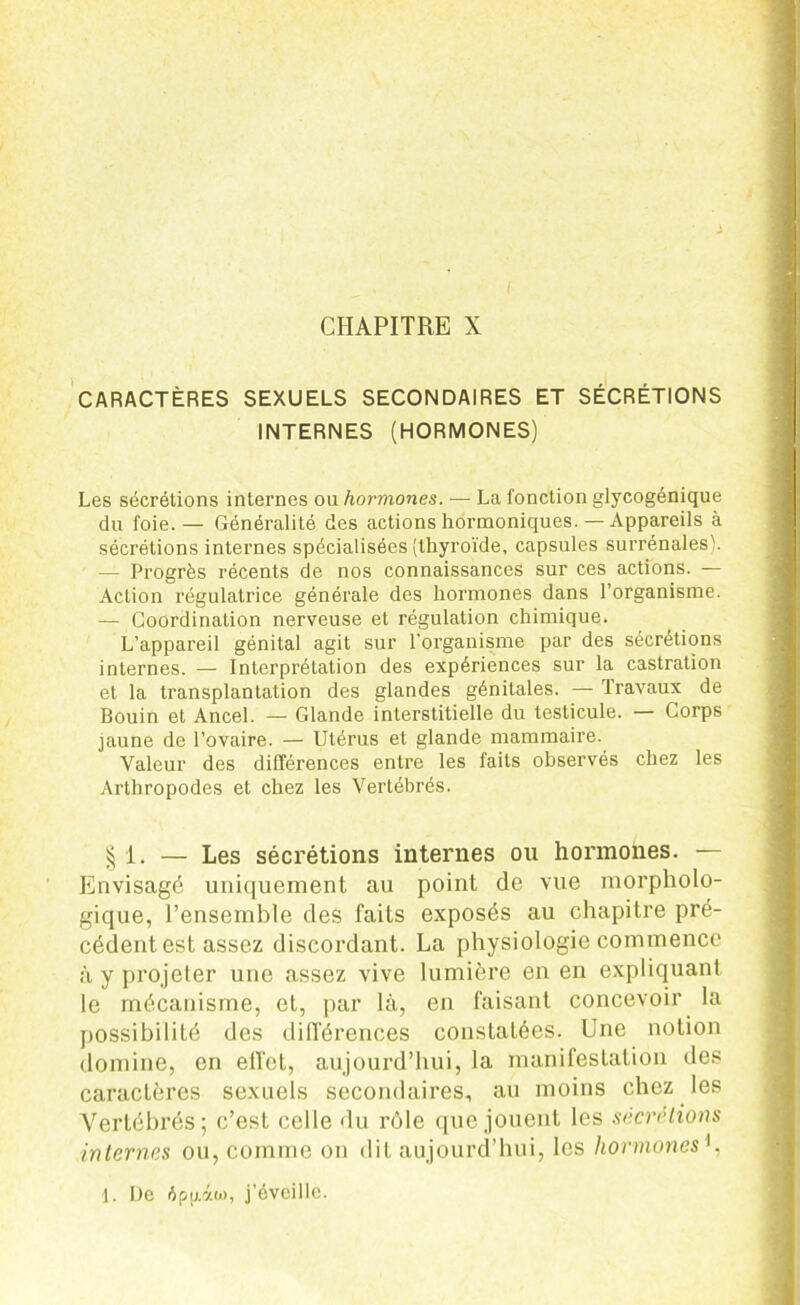 CHAPITRE X CARACTÈRES SEXUELS SECONDAIRES ET SÉCRÉTIONS INTERNES (HORMONES) Les sécrétions internes ou hormones. — La fonction glycogénique du foie. — Généralité des actions hormoniques. — Appareils à sécrétions internes spécialisées (thyroïde, capsules surrénales'. — Progrès récents de nos connaissances sur ces actions. — Action régulatrice générale des hormones dans l’organisme. — Coordination nerveuse et régulation chimique. L’appareil génital agit sur l'organisme par des sécrétions internes. — Interprétation des expériences sur la castration et la transplantation des glandes génitales. — Travaux de Bouin et Ancel. — Glande interstitielle du testicule. — Corps jaune de l’ovaire. — Utérus et glande mammaire. Valeur des différences entre les faits observés chez les Arthropodes et chez les Vertébrés. § 1. — Les sécrétions internes on hormones. — Envisagé uniquement au point de vue morpholo- gique, l’ensemble des faits exposés au chapitre pré- cédent est assez discordant. La physiologie commence à y projeter une assez vive lumière en en expliquant le mécanisme, et, par là, en faisant concevoir la possibilité des différences constatées. Une notion domine, en effet, aujourd’hui, la manifestation des caractères sexuels secondaires, au moins chez les Vertébrés; c’est celle du rôle que jouent les sécrétions internes ou, comme on dit aujourd’hui, les hormones