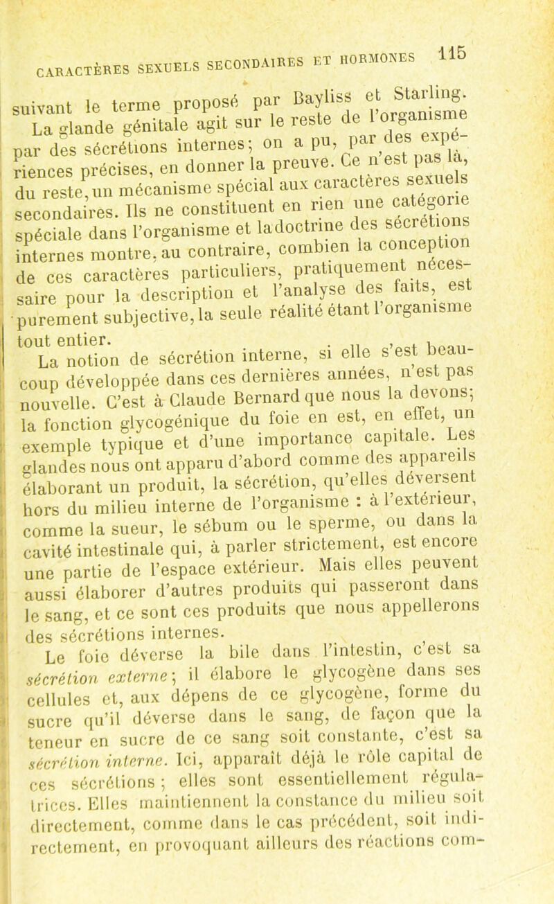 suivant le terme proposé par Bayliss e La glande génitale agit sur le reste de‘ or*“1B . par des sécrétions internes; on a P«, des ‘riences précises, en donner la preuve. Ce ni est pas b du reste, un mécanisme spécial aux caractères sex e secondaires. Ils ne constituent en rien une categor e spéciale dans l’organisme et la doctrine des sécrétions internes montre, au contraire, combien la c0“c®P*10n de ces caractères particuliers, pratiquement néces- saire pour la description et l’analyse des faits, est ■purement subjective,la seule réalité étant 1 organisme t0 L^notion de sécrétion interne, si elle s’est beau- coup développée dans ces dernières années n est pas nouvelle. C’est à Claude Bernard que nous la devons, la fonction glycogénique du foie en est, en e e un exemple typique et d’une importance capitale. Les glandes nous ont apparu d’abord comme des appareils élaborant un produit, la sécrétion, qu’elles déversent hors du milieu interne de l’organisme : a 1 extérieur, comme la sueur, le sébum ou le sperme, ou dans la cavité intestinale qui, à parler strictement, est encore une partie de l’espace extérieur. Mais elles peuvent aussi élaborer d’autres produits qui passeront dans le sang, et ce sont ces produits que nous appellerons des sécrétions internes. Le foie déverse la bile dans l’intestin, c est sa sécrétion externe; il élabore le glycogène dans ses cellules et, aux dépens de ce glycogène, forme du sucre qu’il déverse dans le sang, de façon que la teneur en sucre de ce sang soit constante, c’est sa sécrétion interne. Ici, apparaît déjà le rôle capital de ces sécrétions ; elles sont essentiellement régula- trices. Elles maintiennent la constance du milieu soit directement, comme dans le cas précédent, soit indi- rectement, en provoquant ailleurs des réactions corn-