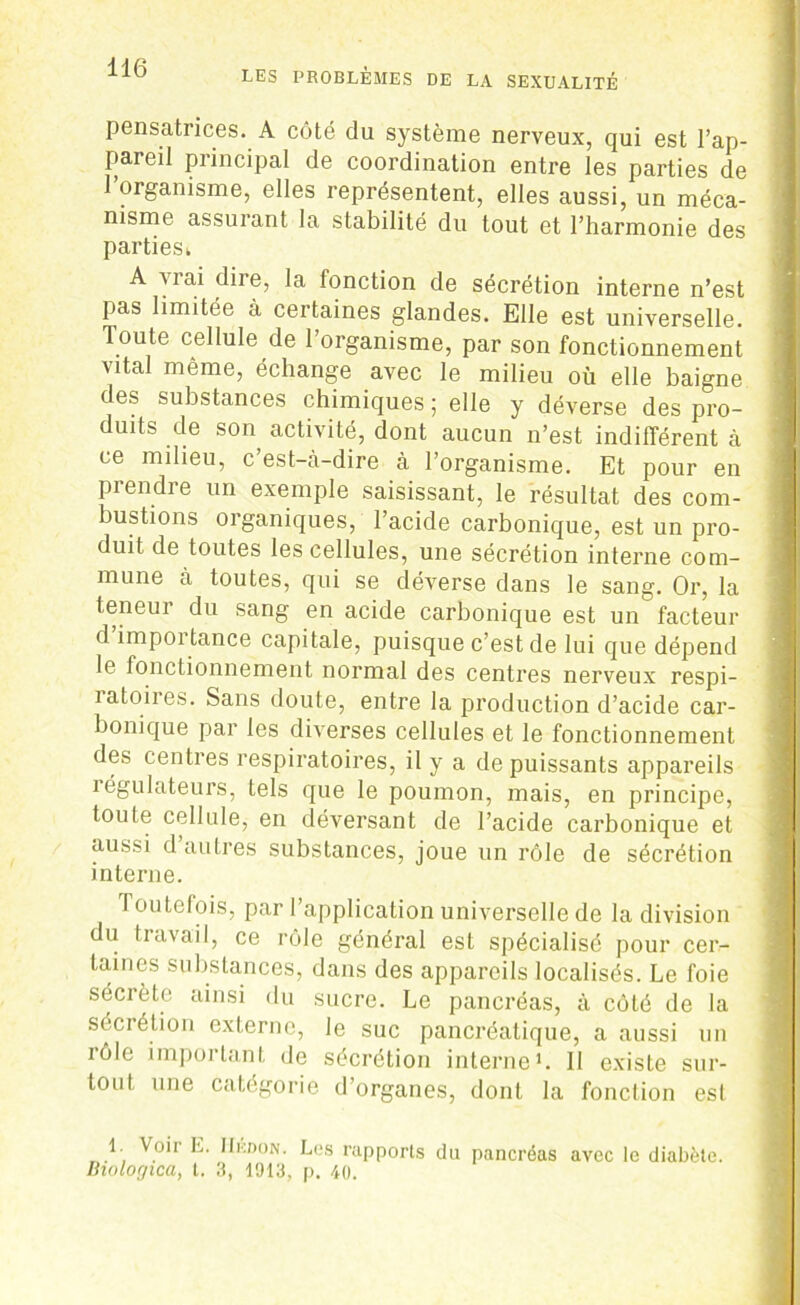 pensatnces. A côté du système nerveux, qui est l’ap- pareil principal de coordination entre les parties de 1 organisme, elles représentent, elles aussi, un méca- nisme assurant la stabilité du tout et l’harmonie des parties k A vrai dire, la fonction de sécrétion interne n’est pas limitée à certaines glandes. Elle est universelle. Toute cellule de l’organisme, par son fonctionnement vital même, échange avec le milieu où elle baigne des substances chimiques ; elle y déverse des pro- duits de son activité, dont aucun n’est indifférent à ce milieu, c’est-cà-dire à l’organisme. Et pour en prendre un exemple saisissant, le résultat des com- bustions organiques, l’acide carbonique, est un pro- duit de toutes les cellules, une sécrétion interne com- mune à toutes, qui se déverse dans le sang. Or, la teneur du sang en acide carbonique est un facteur d importance capitale, puisque c’est de lui que dépend le fonctionnement normal des centres nerveux respi- ratoires. Sans doute, entre la production d’acide car- bonique par les diverses cellules et le fonctionnement des centres respiratoires, il y a de puissants appareils îégulateurs, tels que le poumon, mais, en principe, toute cellule, en déversant de l’acide carbonique et aussi d autres substances, joue un rôle de sécrétion interne. Toutefois, par l’application universelle de la division du travail, ce rôle général est spécialisé pour cer- taines substances, dans des appareils localisés. Le foie sécrète ainsi du sucre. Le pancréas, à côté de la sécrétion externe, le suc pancréatique, a aussi un rôle important de sécrétion interne1. 11 existe sur- tout une catégorie d’organes, dont la fonction est 1. Voir E. IIkdon. Les rapports du pancréas avec le diabète. Biologica, t. 3, 1913, p. 40.