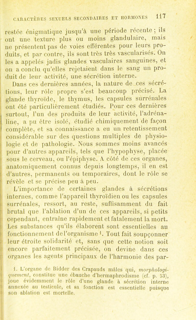 restée énigmatique jusqu’à une période récente ; ils ont une texture plus ou moins glandulaire, mais ne présentent pas de voies efférentes pour leurs pro- duits, et par contre, ils sont très très vascularisés. On les a appelés jadis glandes vasculaires sanguines, et on a conclu qu’elles rejetaient dans le sang un pro- duit de leur activité, une sécrétion interne. Dans ces dernières années, la nature de ces sécré- tions, leur rôle propre s’est beaucoup précisé. La glande thyroïde, le thymus, les capsules surrénales ont été particulièrement étudiés. Pour ces dernières surtout, l’un des produits de leur activité, l’adréna- line, a pu être isolé, étudié chimiquement de façon complète, et sa connaissance a eu un retentissement considérable sur des questions multiples de physio- logie et de pathologie. Nous sommes moins avancés pour d’autres appareils, tels que l’hypophyse, placée sous le cerveau, ou l’épiphyse. A côté de ces organes, anatomiquement connus depuis longtemps, il en est d’autres, permanents ou temporaires, dont le rôle se révèle et se précise peu à peu. L’importance de certaines glandes à sécrétions internes, comme l’appareil thyroïdien ou les capsules surrénales, ressort, au reste, suffisamment du fait brutal que l’ablation d’un de ces appareils, si petits cependant, entraîne rapidement et fatalement la mort. Les substances qu’ils élaborent sont essentielles au fonctionnement de l’organisme L Tout fait soupçonner leur étroite solidarité et, sans que cette notion soit encore parfaitement précisée, on devine dans ces organes les agents principaux de l’harmonie des par- 1. L’organe de Bidder des Crapauds mâles qui, morphologi- quement, constitue une ébauche d’hermaphrodisme (cf. p. 53), joue évidemment le rôle d’une glande à sécrétion interne annexée au testicule, et sa fonction est essentielle puisque son ablation est mortelle.