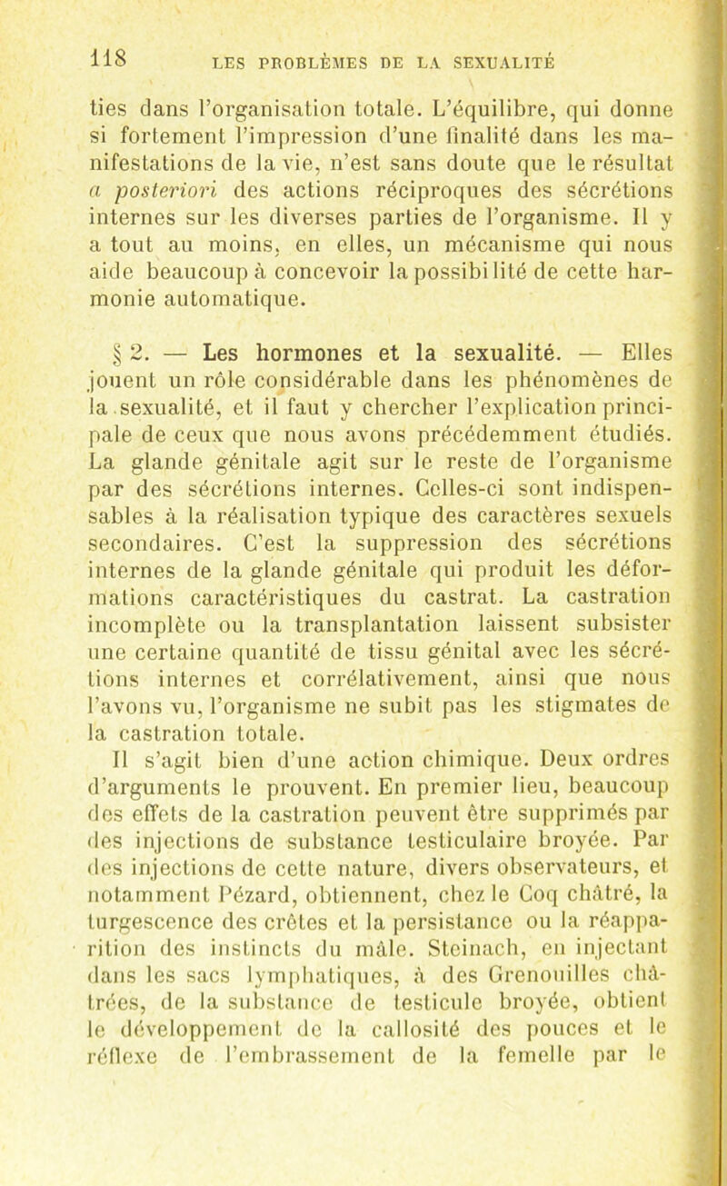 ties dans l’organisation totale. L’équilibre, qui donne si fortement l’impression d’une finalité dans les ma- nifestations de la vie, n’est sans doute que le résultat a posteriori des actions réciproques des sécrétions internes sur les diverses parties de l’organisme. Il y a tout au moins, en elles, un mécanisme qui nous aide beaucoup à concevoir la possibilité de cette har- monie automatique. § 2. — Les hormones et la sexualité. — Elles jouent un rôle considérable dans les phénomènes de la sexualité, et il faut y chercher l’explication princi- pale de ceux que nous avons précédemment étudiés. La glande génitale agit sur le reste de l’organisme par des sécrétions internes. Celles-ci sont indispen- sables à la réalisation typique des caractères sexuels secondaires. C’est la suppression des sécrétions internes de la glande génitale qui produit les défor- mations caractéristiques du castrat. La castration incomplète ou la transplantation laissent subsister une certaine quantité de tissu génital avec les sécré- tions internes et corrélativement, ainsi que nous l’avons vu, l’organisme ne subit pas les stigmates de- là castration totale. Il s’agit bien d’une action chimique. Deux ordres d’arguments le prouvent. En premier lieu, beaucoup des effets de la castration peuvent être supprimés par des injections de substance testiculaire broyée. Par des injections de cette nature, divers observateurs, et notamment Pézard, obtiennent, chez le Coq châtré, la turgescence des crêtes et la persistance ou la réappa- rition des instincts du mâle. Steinach, en injectant dans les sacs lymphatiques, à des Grenouilles châ- trées, de la substance de testicule broyée, obtient le développement de la callosité des pouces et le réflexe de l’embrassement de la femelle par le