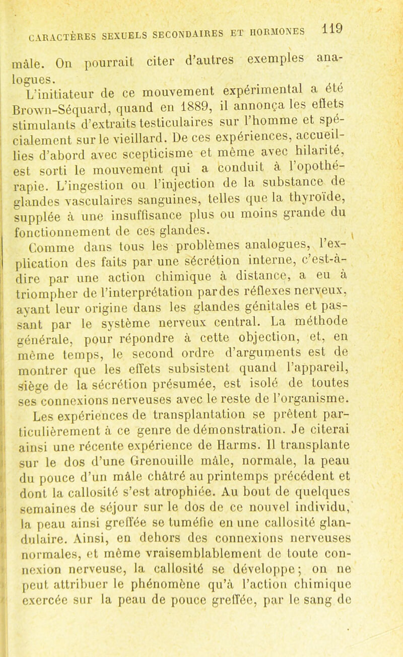 mâle. On pourrait citer d’autres exemples ana- logues. L’initiateur de ce mouvement expérimental a ele Brown-Séquard, quand en 1889, il annonça les effets stimulants d’extraits testiculaires sur l’homme et spé- cialement sur le vieillard. De ces expériences, accueil- lies d’abord avec scepticisme et même avec hilarité, est sorti le mouvement qui a conduit à l’opothé- rapie. L’ingestion ou l’injection de la substance de glandes vasculaires sanguines, telles que la thyroïde, supplée à une insuffisance plus ou moins grande du fonctionnement de ces glandes. ; * Comme dans tous les problèmes analogues, 1 ex- plication des faits par une sécrétion interne, c’est-à- dire par une action chimique à distance, a eu à triompher de l’interprétation pardes réflexes nerveux, ayant leur origine dans les glandes génitales et pas- sant par le système nerveux central. La méthode générale, pour répondre à cette objection, et, en même temps, le second ordre d’arguments est de montrer que les effets subsistent quand l’appareil, siège de la sécrétion présumée, est isolé de toutes ses connexions nerveuses avec le reste de l’organisme. Les expériences de transplantation se prêtent par- ticulièrement à ce genre de démonstration. Je citerai ainsi une récente expérience de Harms. Il transplante sur le dos d’une Grenouille mâle, normale, la peau du pouce d’un mâle châtré au printemps précédent et dont la callosité s’est atrophiée. Au bout de quelques semaines de séjour sur le dos de ce nouvel individu, la peau ainsi greffée se tuméfie en une callosité glan- dulaire. Ainsi, en dehors des connexions nerveuses normales, et même vraisemblablement de toute con- nexion nerveuse, la callosité se développe ; on ne peut attribuer le phénomène qu’à l’action chimique exercée sur la peau de pouce greffée, par le sang de