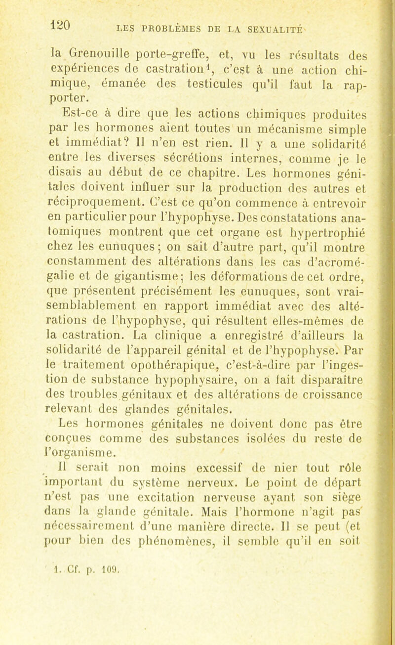 la Grenouille porte-greffe, et, vu les résultats des expériences de castration1, c’est à une action chi- mique, émanée des testicules qu’il faut la rap- porter. Est-ce à dire que les actions chimiques produites par les hormones aient toutes un mécanisme simple et immédiat? 11 n’en est rien. 11 y a une solidarité entre les diverses sécrétions internes, comme je le disais au début de ce chapitre. Les hormones géni- tales doivent influer sur la production des autres et réciproquement. C’est ce qu’on commence à entrevoir en particulier pour l’hypophyse. Des constatations ana- tomiques montrent que cet organe est hypertrophié chez les eunuques ; on sait d’autre part, qu’il montre constamment des altérations dans les cas d’acromé- galie et de gigantisme; les déformations de cet ordre, que présentent précisément les eunuques, sont vrai- semblablement en rapport immédiat avec des alté- rations de l’hypophyse, qui résultent elles-mêmes de la castration. La clinique a enregistré d’ailleurs la solidarité de l’appareil génital et de l’hypophyse. Par le traitement opothérapique, c’est-à-dire par l’inges- tion de substance hypophysaire, on a lait disparaître des troubles génitaux et des altérations de croissance relevant des glandes génitales. Les hormones génitales ne doivent donc pas être conçues comme des substances isolées du reste de l’organisme. Il serait non moins excessif de nier tout rôle important du système nerveux. Le point de départ n’est pas une excitation nerveuse ayant son siège dans la glande génitale. Mais l’hormone n’agit pas' nécessairement d’une manière directe. Il se peut (et pour bien des phénomènes, il semble qu’il en soit