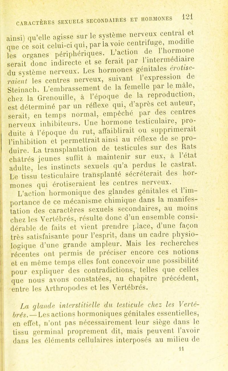 ainsi) qu’elle agisse sur le système nerveux cential et que ce soit celui-ci qui, par la voie centrifuge, rao .11 les organes périphériques. L’action de 1 hormo serait donc indirecte et se ferait par l’intermédiaire du système nerveux. Les hormones génitales erotise- raient les centres nerveux, suivant l’expression de Steinach. L’embrassement de la femelle par le male, chez la Grenouille, à l’époque de la reproduction, est déterminé par un réflexe qui, d’après cet auteur, serait, en temps normal, empêché par des centres nerveux inhibiteurs. Une hormone testiculaire, pro- duite à l’époque du rut, affaiblirait ou supprimerait l’inhibition et permettrait ainsi au réflexe de se pro- duire. La transplantation de testicules sur des Rats châtrés jeunes suffit à maintenir sur eux, à 1 état adulte, les instincts sexuels qu’a perdus le castrat. Le tissu testiculaire transplanté sécréterait des hor- mones qui érotiseraient les centres nerveux. L’action hormonique des glandes génitales et l’im- portance de ce mécanisme chimique dans la manifes- tation des caractères sexuels secondaires, au moins chez les Vertébrés, résulte donc d’un ensemble consi- dérable de faits et vient prendre place, d’une façon très satisfaisante pour l’esprit, dans un cadre physio- logique d’une grande ampleur. Mais les recherches récentes ont permis de préciser encore ces notions et en même temps elles font concevoir une possibilité pour expliquer des contradictions, telles que celles que nous avons constatées, au chapitre précédent, entre les Arthropodes et les Vertébrés. La glande interstitielle du testicule chez les Verté- brés.— Les actions hormoniques génitales essentielles, en effet, n’ont pas nécessairement leur siège dans le tissu germinal proprement dit, mais peuvent l’avoir dans les éléments cellulaires interposés au milieu de il