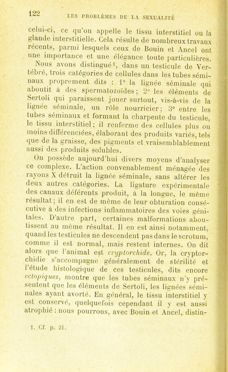 celui-ci, ce qu’on appelle le tissu interstitiel ou la glande interstitielle. Cela résulte de nombreux travaux îécents, parmi lesquels ceux de Bouin et Ancel ont une importance et une élégance toute particulières. Nous avons distingué1, dans un testicule de Ver- tébré, trois catégories de cellules dans les tubes sémi- naux pioprement dits : 1° la lignée séminale qui aboutit à des spermatozoïdes; 2° les éléments de Sertoli qui paraissent jouer surtout, vis-à-vis de la lignée séminale, un rôle nourricier; 3° entre les tubes séminaux et formant la charpente du testicule, le tissu interstitiel; il renferme des cellules plus ou moins différenciées, élaborant des produits variés, tels que de la graisse, des pigments et vraisemblablement aussi des produits solubles. On possède aujourd’hui divers moyens d’analyser ce complexe. L’action convenablement ménagée des rayons X détruit la lignée séminale, sans altérer les deux autres catégories. La ligature expérimentale des canaux déférents produit, à la longue, le même résultat; il en est de même de leur obturation consé- cutive à des infections inflammatoires des voies géni- tales. D’autre part, certaines malformations abou- tissent au même résultat. Il en est ainsi notamment, quand les testicules ne descendent pas dans le scrotum, comme il est normal, mais restent internes. On dit alors que l’animal est cryptorchide. Or, la cryptor- chidie s’accompagne généralement de stérilité et 1 étude histologique de ces testicules, dits encore ectopiques, montre que les tubes séminaux n’y pré- sentent que les éléments de Sertoli, les lignées sémi- nales ayant avorté. En général, le tissu interstitiel y est conservé, quelquefois cependant il y est aussi atrophié : nous pourrons, avec Bouin et Ancel, distin- —