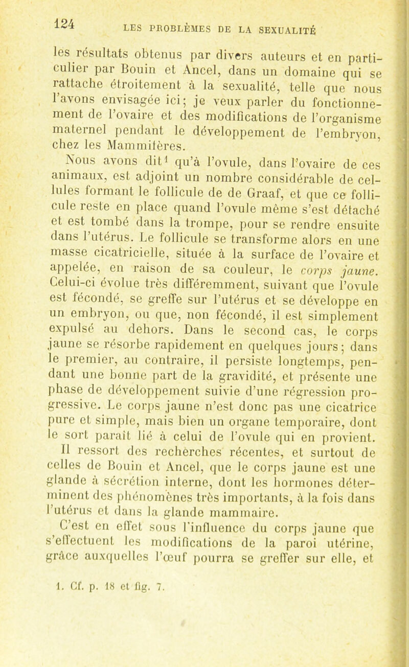 les résultats obtenus par divers auteurs et en parti- culier par Bouin et Ancel, dans un domaine qui se rattache étroitement à la sexualité, telle que nous l’avons envisagée ici; je veux parler du fonctionne- ment de l’ovaire et des modifications de l’organisme maternel pendant le développement de l’embryon, chez les Mammifères. Nous avons dit1 qu’à l’ovule, dans l’ovaire de ces animaux, est adjoint un nombre considérable de cel- lules Jormant le follicule de de Graaf, et que ce folli- cule reste en place quand l’ovule même s’est détaché et est tombé dans la trompe, pour se rendre ensuite dans l’utérus. Le follicule se transforme alors en une masse cicatricielle, située à la surface de l’ovaire et appelée, en raison de sa couleur, le corps jaune. Celui-ci évolue très différemment, suivant que l’ovule est fécondé, se greffe sur l’utérus et se développe en un embryon, ou que, non fécondé, il est simplement expulsé au dehors. Dans le second cas, le corps jaune se résorbe rapidement en quelques jours; dans le premier, au contraire, il persiste longtemps, pen- dant une bonne part de la gravidité, et présente une phase de développement suivie d’une régression pro- gressive. Le corps jaune n’est donc pas une cicatrice pure et simple, mais bien un organe temporaire, dont le sort paraît lié à celui de l’ovule qui en provient. Il ressort des recherches récentes, et surtout de celles de Bouin et Ancel, que le corps jaune est une glande à sécrétion interne, dont les hormones déter- minent des phénomènes très importants, à la fois dans l’utérus et dans la glande mammaire. C’est en effet sous l'influence du corps jaune que s’ellectucnt les modifications de la paroi utérine, grâce auxquelles l’œuf pourra se greffer sur elle, et -