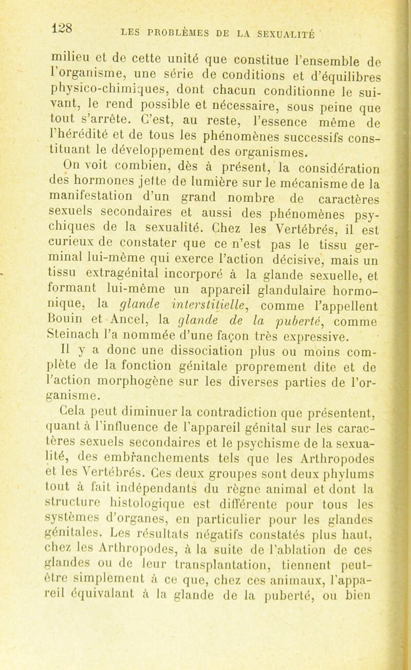 LES PROBLEMES DE LA SEXUALITÉ milieu et de cette unité que constitue l’ensemble de l’organisme, une série de conditions et d’équilibres physico-chimiques, dont chacun conditionne le sui- vant, le rend possible et nécessaire, sous peine que tout s arrête. C’est, au reste, l’essence même de l’hérédité et de tous les phénomènes successifs cons- tituant le développement des organismes. On voit combien, dès à présent, la considération des hormones jette de lumière sur le mécanisme de la manifestation d un grand nombre de caractères sexuels secondaires et aussi des phénomènes psy- chiques de la sexualité. Chez les Vertébrés, il est curieux de constater que ce n’est pas le tissu ger- minal lui-même qui exerce l’action décisive, mais un tissu extragénital incorporé à la glande sexuelle, et formant lui-même un appareil glandulaire hormo- nique, la glande interstitielle, comme l’appellent Bouin et Ancel, la glande de la puberté, comme Steinach l’a nommée d’une façon très expressive. Il y a donc une dissociation plus ou moins com- plète de la fonction génitale proprement dite et de l’action morphogène sur les diverses parties de l’or- ganisme. Cela peut diminuer la contradiction que présentent, quant à l’influence de l'appareil génital sur les carac- tères sexuels secondaires et le psychisme de la sexua- lité, des embranchements tels que les Arthropodes et les Vertébrés. Ces deux groupes sont deux phylums tout à fait indépendants du règne animal et dont la structure histologique est différente pour tous les systèmes d’organes, en particulier pour les glandes génitales. Les résultats négatifs constatés plus haut, chez les Arthropodes, à la suite de l’ablation de ces glandes ou de leur transplantation, tiennent peut- etrc simplement à ce que, chez ces animaux, l’appa- reil équivalant à la glande de la puberté, ou bien