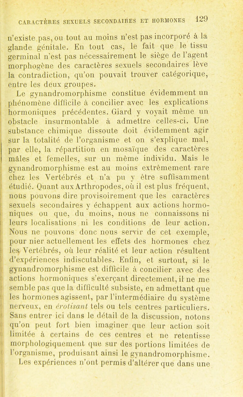 n’existe pas, ou tout au moins n’est pas incorporé à la glande génitale. En tout cas, le fait que le tissu germinal n’est pas nécessairement le siège de l’agent morphogène des caractères sexuels secondaires lève la contradiction, qu’on pouvait trouver catégorique, entre les deux groupes. Le gynandromorphisme constitue évidemment un phénomène difficile à concilier avec les explications hormoniques précédentes. Giard y voyait même un obstacle insurmontable à admettre celles-ci. Une substance chimique dissoute doit évidemment agir sur la totalité de l’organisme et on s’explique mal, par elle, la répartition en mosaïque des caractères mâles et femelles, sur un même individu. Mais le gynandromorphisme est au moins extrêmement rare chez les Vertébrés et n’a pu y être suffisamment étudié. Quant aux Arthropodes, où il est plus fréquent, nous pouvons dire provisoirement que les caractères sexuels secondaires y échappent aux actions hormo- niques ou que, du moins, nous ne connaissons ni leurs localisations ni les conditions de leur action. Nous ne pouvons donc nous servir de cet exemple, pour nier actuellement les effets des hormones chez les Vertébrés, où leur réalité et leur action résultent d’expériences indiscutables. Enfin, et surtout, si le gynandromorphisme est difficile à concilier avec des actions hormoniques s’exerçant directement, il ne me semble pas que la difficulté subsiste, en admettant que les hormones agissent, par l’intermédiaire du système nerveux, en érotisant tels ou tels centres particuliers. Sans entrer ici dans le détail de la discussion, notons qu’on peut fort bien imaginer que leur action soit limitée à certains de ces centres et ne retentisse morphologiquement que sur des portions limitées de l’organisme, produisant ainsi le gynandromorphisme. Les expériences n’ont permis d’altérer que dans une
