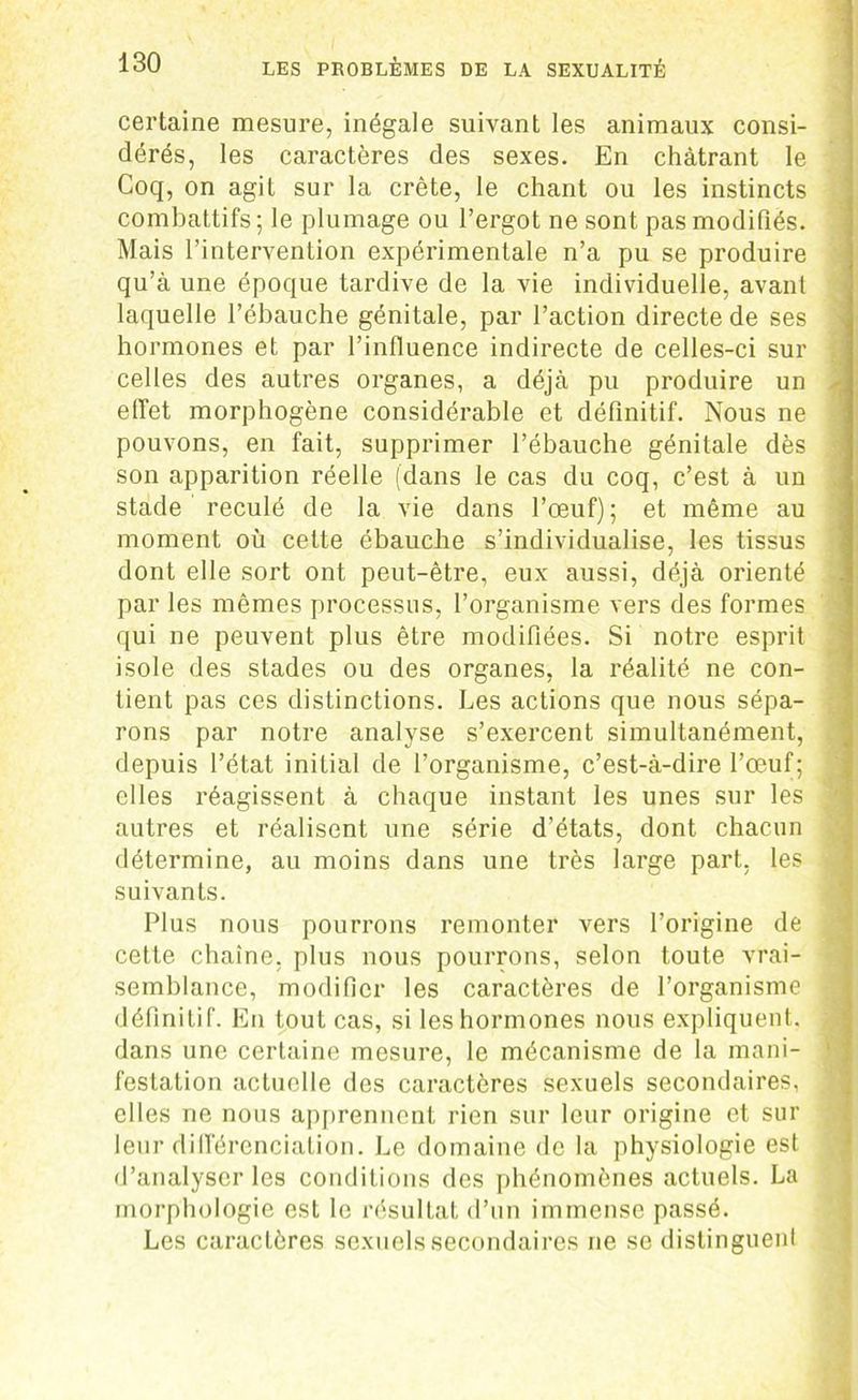 certaine mesure, inégale suivant les animaux consi- dérés, les caractères des sexes. En châtrant le Coq, on agit sur la crête, le chant ou les instincts combattifs; le plumage ou l’ergot ne sont pas modifiés. Mais l’intervention expérimentale n’a pu se produire qu’à une époque tardive de la vie individuelle, avant laquelle l’ébauche génitale, par l’action directe de ses hormones et par l’influence indirecte de celles-ci sur celles des autres organes, a déjà pu produire un effet morphogène considérable et définitif. Nous ne pouvons, en fait, supprimer l’ébauche génitale dès son apparition réelle (dans le cas du coq, c’est à un stade reculé de la vie dans l’œuf); et même au moment où cette ébauche s’individualise, les tissus dont elle sort ont peut-être, eux aussi, déjà orienté par les mêmes processus, l’organisme vers des formes qui ne peuvent plus être modifiées. Si notre esprit isole des stades ou des organes, la réalité ne con- tient pas ces distinctions. Les actions que nous sépa- rons par notre analyse s’exercent simultanément, depuis l’état initial de l’organisme, c’est-à-dire l’œuf; elles réagissent à chaque instant les unes sur les autres et réalisent une série d’états, dont chacun détermine, au moins dans une très large part, les < suivants. Plus nous pourrons remonter vers l’origine de , cette chaîne, plus nous pourrons, selon toute vrai- semblance, modifier les caractères de l’organisme définitif. En tout cas, si leshormones nous expliquent, dans une certaine mesure, le mécanisme de la mani- festation actuelle des caractères sexuels secondaires, ' elles ne nous apprennent rien sur leur origine et sur leur différenciation. Le domaine de la physiologie est d’analyser les conditions des phénomènes actuels. La morphologie est le résultat d’un immense passé. Les caractères sexuels secondaires ne se distinguent