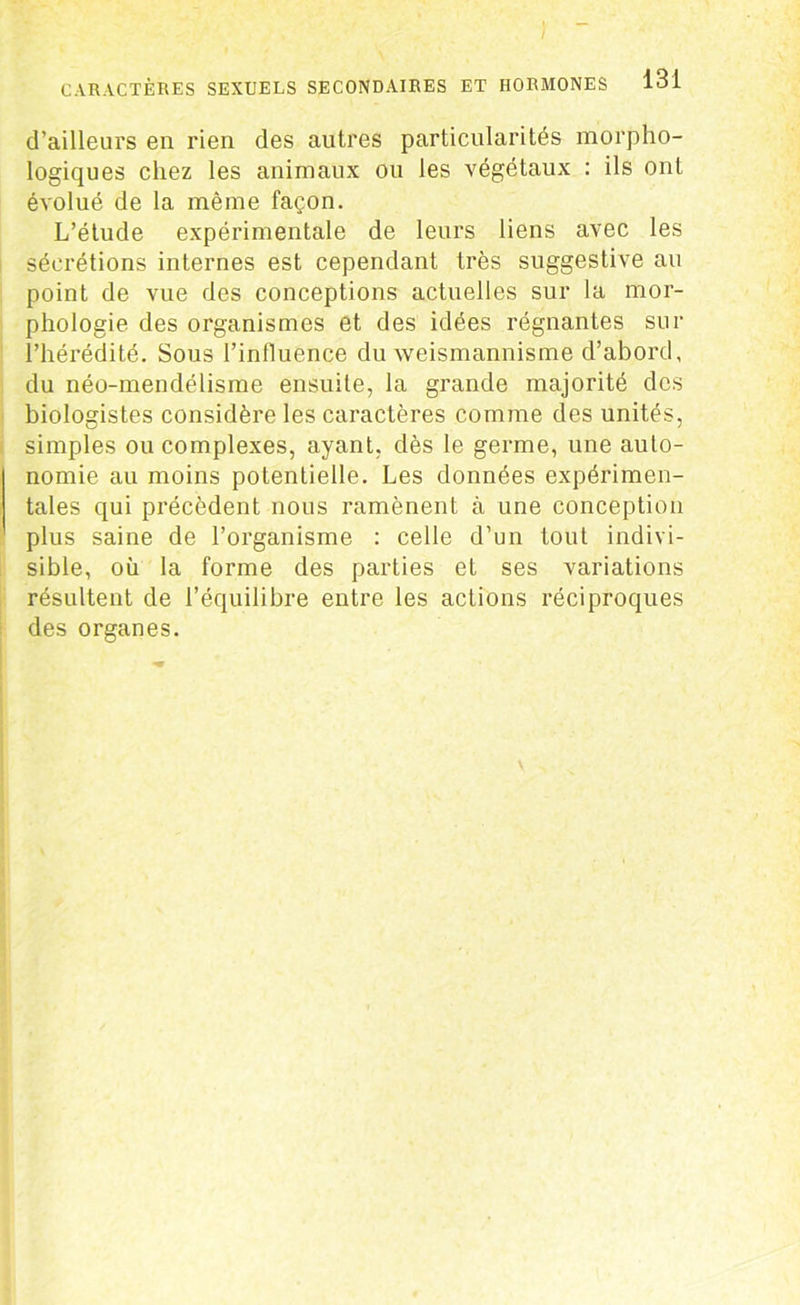 d’ailleurs en rien des autres particularités morpho- logiques chez les animaux ou les végétaux : ils ont évolué de la même façon. L’étude expérimentale de leurs liens avec les sécrétions internes est cependant très suggestive au point de vue des conceptions actuelles sur la mor- phologie des organismes et des idées régnantes sur l’hérédité. Sous l'influence du weismannisme d’abord, du néo-mendélisme ensuite, la grande majorité des biologistes considère les caractères comme des unités, simples ou complexes, ayant, dès le germe, une auto- nomie au moins potentielle. Les données expérimen- tales qui précèdent nous ramènent à une conception plus saine de l’organisme : celle d’un tout indivi- sible, où la forme des parties et ses variations résultent de l’équilibre entre les actions réciproques des organes.