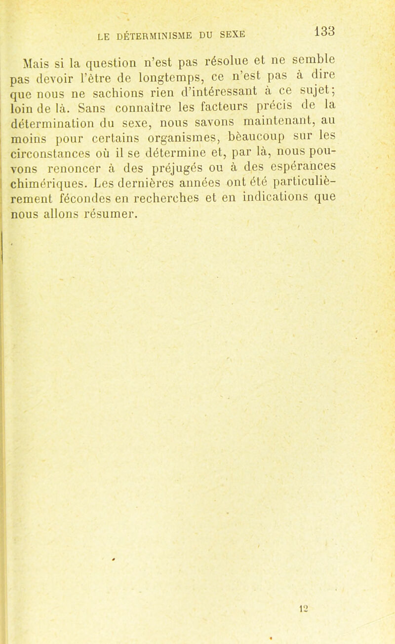 LE DÉTERMINISME DU SEXE Mais si la question n’est pas résolue et ne semble pas devoir l’être de longtemps, ce n’est pas à dire que nous ne sachions rien d’intéressant à ce sujet; loin de là. Sans connaître les facteurs précis de la détermination du sexe, nous savons maintenant, au moins pour certains organismes, bèaucoup sur les circonstances où il se détermine et, par là, nous pou- vons renoncer à des préjugés ou à des espérances chimériques. Les dernières années ont été particuliè- rement fécondes en recherches et en indications que nous allons résumer. 12