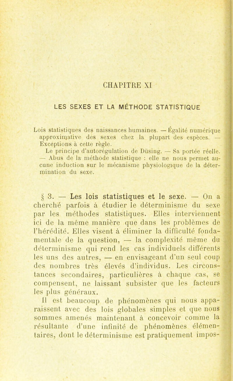 CHAPITRE XI LES SEXES ET LA MÉTHODE STATISTIQUE Lois statistiques des naissances humaines. — Égalité numérique approximative des sexes chez la plupart des espèces. — Exceptions à cette règle. Le principe d’autorégulation de Düsing. — Sa portée réelle. — Abus de la méthode statistique : elle ne nous permet au- cune induction sur le mécanisme physiologique de la déter- mination du sexe. $3. — Les lois statistiques et le sexe. — On a cherché parfois à étudier le déterminisme du sexe par les méthodes statistiques. Elles interviennent ici de la même manière que dans les problèmes de l’hérédité. Elles visent à éliminer la difficulté fonda- mentale de la question, — la complexité même du déterminisme qui rend les cas individuels différents les uns des autres, — en envisageant d’un seul coup des nombres très élevés d’individus. Les circons- tances secondaires, particulières à chaque cas, se compensent, ne laissant subsister que les facteurs les plus généraux. Il est beaucoup de phénomènes qui nous appa- raissent avec des lois globales simples et que nous sommes amenés maintenant à concevoir comme la résultante d’une infinité de phénomènes élémen- taires, dont le déterminisme est pratiquement impos-