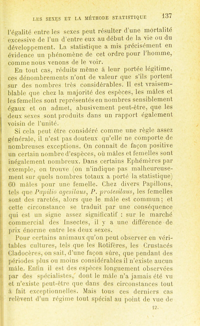 l’égalité entre les sexes peut résulter d une mortalité excessive de l’un d'entre eux au début de la vie ou du développement. La statistique a mis précisément en évidence un phénomène de cet ordre pour l’homme, comme nous venons de le voir. En tout cas, réduits même à leur portée légitime, ces dénombrements n’ont de valeur que s’ils portent sur des nombres très considérables. Il est vraisem- blable que chez la majorité des espèces, les mâles et les femelles sont représentés en nombres sensiblement égaux et on admet, abusivement peut-être, que les deux sexes sont produits dans un rapport également voisin de l’unité. Si cela peut être considéré comme une règle assez générale, il n’est pas douteux qu’elle ne comporte de nombreuses exceptions. On connaît de façon positive un certain nombre d’espèces, où mâles et femelles sont inégalement nombreux. Dans certains Ephémères par exemple, on trouve (on n’indique pas malheureuse- ment sur quels nombres totaux a porté la statistique) 60 mâles pour une femelle. Chez divers Papillons, tels que Papilio agesilaus, P. protesilaus, les femelles sont des raretés, alors que le mâle est commun; et cette circonstance se traduit par une conséquence qui est un signe assez significatif : sur le marché commercial des Insectes, il y a une différence de prix énorme entre les deux sexes. Pour certains animaux qu’on peut observer en véri- tables cultures, tels que les Ilotifères, les Crustacés Cladocères, on sait, d’une façon sûre, que pendant des périodes plus ou moins considérables il n’existe aucun mâle. Enfin il est des espèces longuement observées par des spécialistes, dont le mâle n’a jamais été vu et n’existe peut-être que dans des circonstances fout à fait exceptionnelles. Mais tous ces derniers cas relèvent d’un régime tout spécial au point de vue de