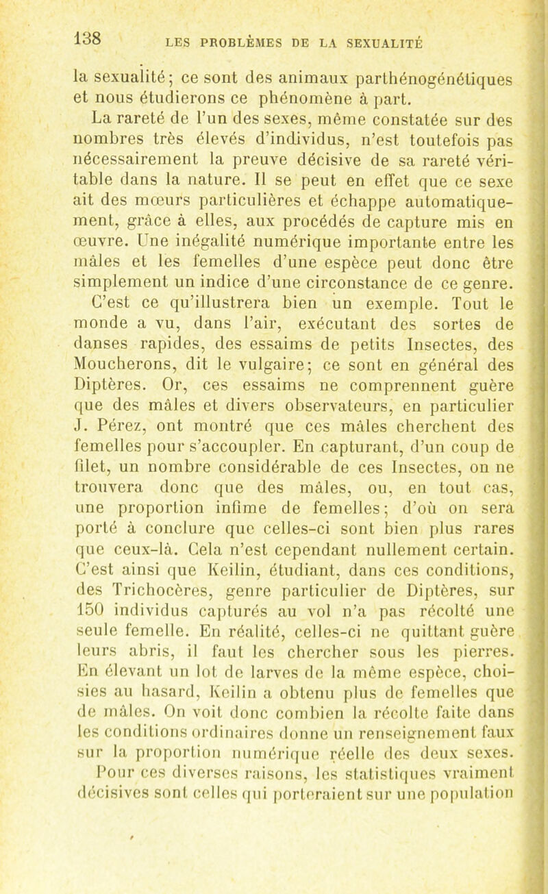 la sexualité; ce sont des animaux parthénogénétiques et nous étudierons ce phénomène à part. La rareté de l’un des sexes, même constatée sur des nombres très élevés d’individus, n’est toutefois pas nécessairement la preuve décisive de sa rareté véri- table dans la nature. Il se peut en effet que ce sexe ait des moeurs particulières et échappe automatique- ment, grâce à elles, aux procédés de capture mis en oeuvre. Une inégalité numérique importante entre les mâles et les femelles d’une espèce peut donc être simplement un indice d’une circonstance de ce genre. C’est ce qu’illustrera bien un exemple. Tout le monde a vu, dans l’air, exécutant des sortes de danses rapides, des essaims de petits Insectes, des Moucherons, dit le vulgaire; ce sont en général des Diptères. Or, ces essaims ne comprennent guère que des mâles et divers observateurs, en particulier J. Pérez, ont montré que ces mâles cherchent des femelles pour s’accoupler. En capturant, d’un coup de filet, un nombre considérable de ces Insectes, on ne trouvera donc que des mâles, ou, en tout cas, une proportion infime de femelles; d’où on sera porté à conclure que celles-ci sont bien plus rares que ceux-là. Cela n’est cependant nullement certain. C’est ainsi que Keilin, étudiant, dans ces conditions, des Trichocères, genre particulier de Diptères, sur 150 individus capturés au vol n’a pas récolté une seule femelle. En réalité, celles-ci ne quittant guère j leurs abris, il faut les chercher sous les pierres. En élevant un lot de larves de la même espèce, choi- sies au hasard, Keilin a obtenu plus de femelles que de mâles. On voit donc combien la récolte faite dans les conditions ordinaires donne un renseignement faux sur la proportion numérique réelle des deux sexes. Pour ces diverses raisons, les statistiques vraiment décisives sont celles qui porteraient sur une population