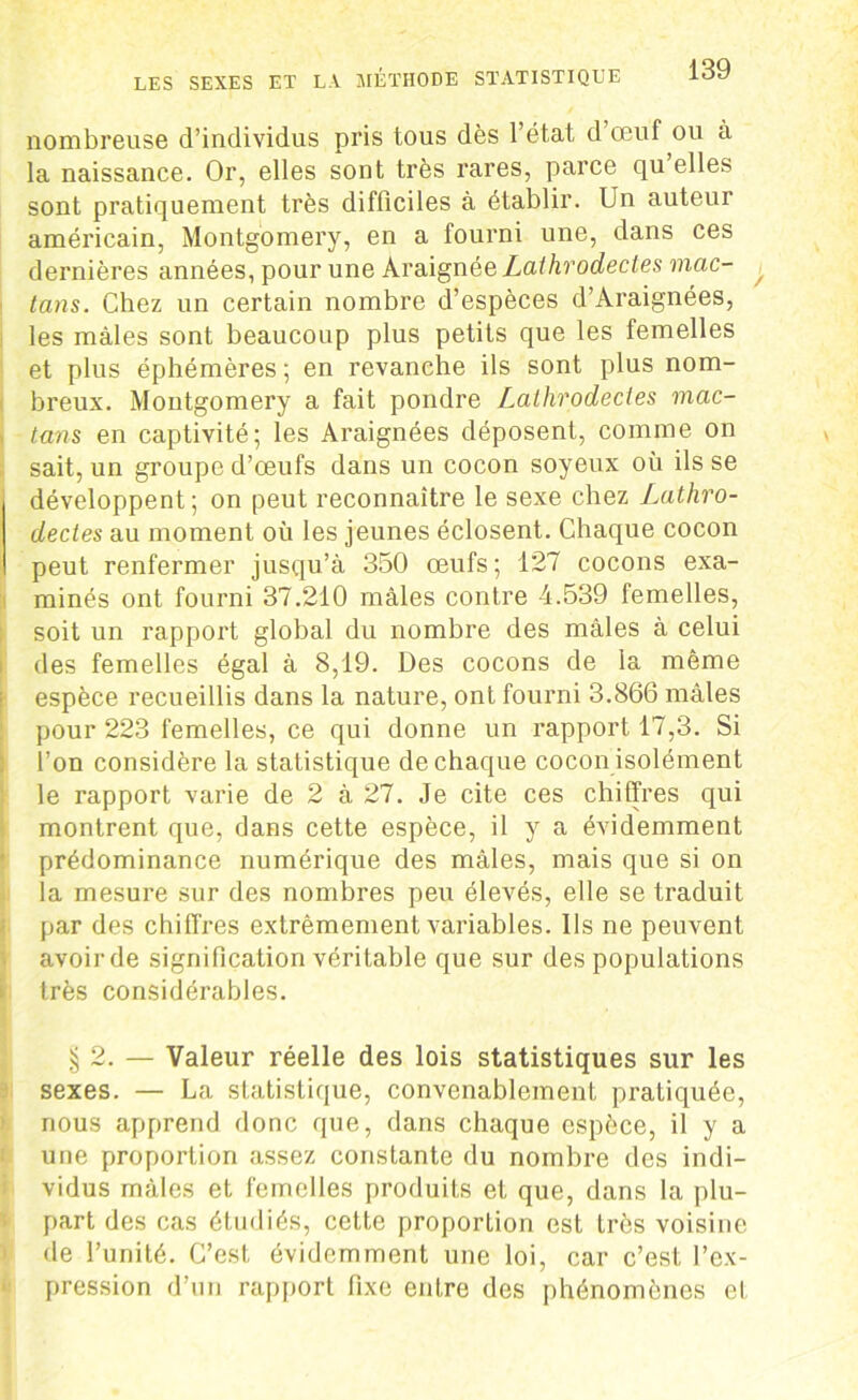 nombreuse d’individus pris tous dès l’état d œuf ou à la naissance. Or, elles sont très rares, parce qu elles sont pratiquement très difficiles à établir. Un auteur américain, Montgomery, en a fourni une, dans ces dernières années, pour une Araignèe Lathrodectes mac- tans. Chez un certain nombre d’espèces d’Araignées, les mâles sont beaucoup plus petits que les femelles et plus éphémères ; en revanche ils sont plus nom- breux. Montgomery a fait pondre Lathrodectes mac- tans en captivité; les Araignées déposent, comme on sait, un groupe d’œufs dans un cocon soyeux où ils se développent; on peut reconnaître le sexe chez Lathro- dectes au moment où les jeunes éclosent. Chaque cocon peut renfermer jusqu’à 350 œufs; 127 cocons exa- minés ont fourni 37.210 mâles contre 4.539 femelles, soit un rapport global du nombre des mâles à celui des femelles égal à 8,19. Des cocons de la même espèce recueillis dans la nature, ont fourni 3.866 mâles pour 223 femelles, ce qui donne un rapport 17,3. Si l’on considère la statistique de chaque cocon isolément le rapport varie de 2 à 27. Je cite ces chiffres qui montrent que, dans cette espèce, il y a évidemment prédominance numérique des mâles, mais que si on la mesure sur des nombres peu élevés, elle se traduit par des chiffres extrêmement variables. Ils ne peuvent avoirde signification véritable que sur des populations très considérables. §2. — Valeur réelle des lois statistiques sur les sexes. — La statistique, convenablement pratiquée, nous apprend donc que, dans chaque espèce, il y a une proportion assez constante du nombre des indi- vidus mâles et femelles produits et que, dans la plu- part des cas étudiés, cette proportion est très voisine de l’unité. C’est évidemment une loi, car c’est l’ex- pression d’un rapport fixe entre des phénomènes et