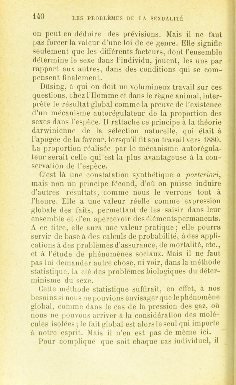 on peut en déduire des prévisions. Mais il ne faut pas forcer la valeur d’une loi de ce genre. Elle signifie seulement que les différents facteurs, dont l’ensemble détermine le sexe dans l’individu, jouent, les uns par rapport aux autres, dans des conditions qui se com- pensent finalement. Düsing, à qui on doit un volumineux travail sur ces questions, chez l'Homme et dans le règne animal, inter- prète le résultat global comme la preuve de l’existence d’un mécanisme autorégulateur de la proportion des sexes dans l’espèce. Il rattache ce principe à la théorie darwinienne de la sélection naturelle, qui était à l’apogée de la faveur, lorsqu’il fit son travail vers 1880. La proportion réalisée par le mécanisme autorégula- teur serait celle qui est la plus avantageuse à la con- servation de l’espèce. C’est là une constatation synthétique a 'posteriori, mais non un principe fécond, d’où on puisse induire d’autres résultats, comme nous le verrons tout à l’heure. Elle a une valeur réelle comme expression globale des faits, permettant de les saisir dans leur ensemble et d’en apercevoir desélémentspermanents. A ce titre, elle aura une valeur pratique ; elle pourra servir de base à des calculs de probabilité, à des appli- cations à des problèmes d’assurance, de mortalité, etc., et à l’étude de phénomènes sociaux. Mais il ne faut pas lui demander autre chose, ni voir, dans la méthode statistique, la clé des problèmes biologiques du déter- minisme du sexe. Cette méthode statistique suffirait, en effet, à nos besoins si nous ne pouvions envisager que le phénomène global, comme dans le cas de la pression des gaz, où nous ne pouvons arriver à la considération des molé- cules isolées ; le fait global est alors le seul qui importe à notre esprit. Mais il n’en est pas de môme ici. Pour compliqué que soit chaque cas individuel, il